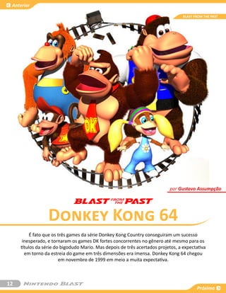 Anterior

                                                                                  BLAST FROM THE PAST




                                                                           por Gustavo Assumpção




                  Donkey Kong 64
          É fato que os três games da série Donkey Kong Country conseguiram um sucesso
      inesperado, e tornaram os games DK fortes concorrentes no gênero até mesmo para os
     títulos da série do bigodudo Mario. Mas depois de três acertados projetos, a expectativa
       em torno da estreia do game em três dimensões era imensa. Donkey Kong 64 chegou
                        em novembro de 1999 em meio a muita expectativa.



12
                                                                                         Próxima
 