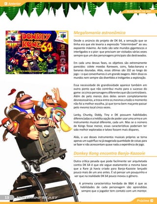 Anterior

                                                         BLAST FROM THE PAST




            Megalomania astronômica
            Desde o anúncio do projeto de DK 64, a sensação que se
            tinha era que ele levaria a expressão “interminável” ao seu
            expoente máximo. Ao todo são sete mundos gigantescos e
            interligados e o pior: que precisam ser visitados várias vezes
            sempre que um dos personagens principais são destravados.

            Em cada uma dessas fases, os objetivos são extremamente
            parecidos: colete moedas Rareware, coins, fadas-banana e
            bananas douradas. Aliás, essas últimas são 102 ao longo do
            jogo – o que convenhamos é um grande exagero. Além disso os
            mundos nem sempre são divertidos e instigantes a exploração.

            Essa necessidade de grandiosidade aparece também em
            outro ponto que não contribui muito para o sucesso do
            game: os cinco personagens diferentes que são controláveis.
            Além de pelo menos dois deles serem completamente
            desnecessários, a troca entre os mesmos a todo o momento
            não foi a melhor escolha, já que torna bem maçante passar
            pelo mesmo local cinco vezes.

            Lanky, Chunky, Diddy, Tiny e DK possuem habilidades
            diferenciadas e a inédita opção de poder usar uma arma e um
            instrumento musical diferente, cada um. Mas se o número
            de Kongs fosse menor, essas características poderiam ter
            sido melhor exploradas e talvez fossem mais díspares.

            Aliás, o uso desses instrumentos musicais próprios se torna
            apenas um supérfluo na já exagerada quantidade de coisas para
            se fazer e não acrescentam quase nada a experiência de jogo.


            Donkey Kong encontra Banjo-Kazooie
            Outra crítica pesada que pode facilmente ser arquitetada
            contra DK 64 é que ele segue exatamente a mesma base
            que a Rare já havia criado para Banjo-Kazooie lançado
            pouco mais de um ano antes. É só pensar um pouquinho e
             ver que na realidade DK 64 pouco inovou o gênero.

                A primeira característica herdada de B&K é que as
                 habilidades de cada personagem são aprendidas
                  sempre que o jogador tem contato com um mentor.

13
                                                                 Próxima
 