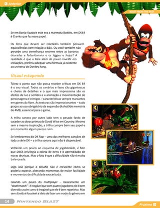 Anterior

                                                                     BLAST FROM THE PAST




     Se em Banjo-Kazooie este era a marmota Bottles, em DK64
     é Cranky que faz esse papel.

     Os itens que devem ser coletados também possuem
     equivalências com relação a B&K. Ou você também não
     percebe uma semelhança enorme entre as bananas
     douradas e fadas-banana e os Jiggies e Jinjos? A
     realidade é que a Rare além de pouco investir em
     inovações, preferiu adequar uma fórmula já existente
     ao universo de Donkey Kong.


     Visual estupendo
     Talvez o ponto que não possa receber críticas em DK 64
     é o seu visual. Todos os cenários e fases são gigantescas
     e cheias de detalhes e o que mais impressiona são os
     efeitos de luz e sombra e a animação e movimentação de
     personagens e inimigos – características sempre marcantes
     em games da Rare. As texturas são impressionantes – tudo
     graças ao uso obrigatório da expansão dkshot9de memória
     de 4MB, essencial para o game.

     A trilha sonora por outro lado tem o pesado fardo de
     suceder as obras primas de David Wise em Country. Mesmo
     sem a mesma inspiração, a trilha cumpre bem seu papel e
     em momento algum parece ruim.

     Se lembrarmos do DK Rap – uma das melhores canções de
     toda a série DK – a trilha sonora aqui não é dispensável.

     Voltando um pouco ao esquema de jogabilidade, é fato
     que DK64 privilegia a coleta de itens e o aprendizado de
     novas técnicas. Mas o fato é que a dificuldade não é muito
     balanceada.

     Digo isso porque o desafio não é crescente como se
     poderia esperar, alterando momentos de maior facilidade
     e momentos de dificuldade exacerbada.

     Falando um pouco do multiplayer – basicamente um
     “deathmatch” - é inegável que com quatro jogadores ele é bem
     divertido assim como é inegável que ele é bem repetitivo. Mas
     sem dúvida é louvável a ideia de fazer um modo do gênero em

14
                                                                            Próxima
 