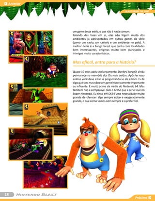 Anterior

                                                      BLAST FROM THE PAST




            um game desse estilo, o que não é nada comum.
            Falando das fases em si, elas não fogem muito dos
            ambientes já apresentados em outros games da série
            (como um navio, um castelo e um ambiente no gelo). A
            melhor delas é a Fungi Forest que conta com localidades
            bem interessantes, enigmas muito bem planejados e
            inimigos muito característicos.


            Mas afinal, entra para a história?
            Quase 10 anos após seu lançamento, Donkey Kong 64 ainda
            permanece na memória dos fãs mais ávidos. Após ler essa
            análise você deve estar se perguntando se ele é bom. Eu te
            digo que sim, mas não é um game historicamente importante
            ou influente. É muito acima da média do Nintendo 64. Mas
            também não é comparável com o brilho que a série teve no
            Super Nintendo. Eu sinto em DK64 uma necessidade muito
            grande de oferecer algo sempre épico e exageradamente
            grande, o que como vemos nem sempre é o preferível.




15
                                                              Próxima
 