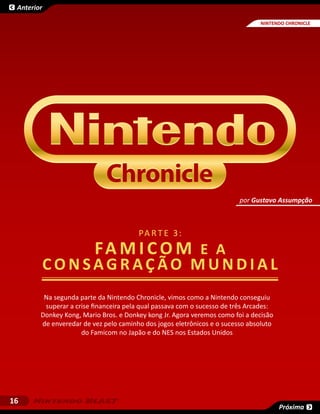 Anterior

                                                                               NINTENDO CHRONICLE
                                                                                      SESSÃO




                                                                         por Gustavo Assumpção



                                        PA R T E 3 :
                         famicom e a
            consagração mundial
         Na segunda parte da Nintendo Chronicle, vimos como a Nintendo conseguiu
         superar a crise financeira pela qual passava com o sucesso de três Arcades:
        Donkey Kong, Mario Bros. e Donkey kong Jr. Agora veremos como foi a decisão
        de enveredar de vez pelo caminho dos jogos eletrônicos e o sucesso absoluto
                     do Famicom no Japão e do NES nos Estados Unidos




16
                                                                                       Próxima
 