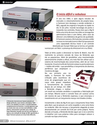Anterior

                                                                                                       NINTENDO CHRONICLE



                                                                          O início difícil e nebuloso
                                                                          O ano era 1983, e após alguns estudos de
                                                                          mercado e o desenvolvimento do projeto base,
                                                                          o  Famicom (em destaque a versão ocidental, o
                                                                          NES, seguido do original) é lançado no Japão no
                                                                          dia 15 de julho. Usando tecnologia de ponta e
                                                                          inovando nos controles, ficava claro que a Big N
                                                                          tinha uma mina de ouro nas mãos se conseguisse
                                                                          administrá-lo bem e sem falhas, além claro de
                                                                          oferecer uma biblioteca de games de qualidade.
                                                                          O Famicom evoluía a fórmula dos consoles então
                                                                          sucesso no mercado (como o Atari) já que possuía
                                                                          uma capacidade técnica maior e um controle
                                                                     idealizado por Gunpei Yokoi que se tornou um grande
                                                            sucesso por um fator: a presença do direcional em cruz (foto).

                                                            Yokoi já tinha usado o direcional no Game & Watch, mas foi
                                                            realmente no primeiro console de mesa da Nintendo que
                                                            ele se popularizou. Além de possibilitar uma movimentação
                                                            extremamente simples e eficaz, era mais fácil de utilizar que o
                                                            sistema de movimentação dos concorrentes, além de ser mais
                                                            resistente. O outro trunfo do Famicom estava na porta extensora
                                                            – inédita até então – que possibilitou o lançamento de diversos
                                                            periféricos que ampliavam a
                                                            mecânica de jogo.
                                                            No seu primeiro ano no
                                                            Japão, o Famicom foi muito
                                                            criticado pela ocorrência de
                                                            erros de programação que em
                                                            casos mais graves impediam
                                                            o funcionamento do console
                                                            depois de um tempo. Em 1984
                                                            a Nintendo chegou a realizar
                                                            um recall nos consoles vendidos e suspendeu a fabricação por
                                                            um tempo. Mesmo assim o console fazia um sucesso acima
                                                            até mesmo do que a Nintendo esperava, o que encorajou o
                                                            investimento em um lançamento maciço nos Estados Unidos.
     O Nintendo Entertainment System possuía um
     design particular e que marcou uma época. Todo         Inicialmente a ideia da Big N era que o lançamento fosse feito
     cinza e com detalhes em preto, o console destoava      pela Atari, que já possuía um certo respaldo e uma certa fama
     completamente do Famicom, a versão japonesa, que
     era muito mais cool, em tons avermelhados e nada       no ocidente. Mas ela recusou o lançamento alegando já estar
     sóbrios. Interessante é perceber que o design do       desenvolvendo um console de 8 bit por conta própria. Numa
     Super Nintendo, lançado cerca de seis anos depois, é   decisão arriscada, a Nintendo decide seguir por si só o caminho
     apenas uma evolução do design do NES. Igualmente, o
     Super Famicom possuía um visual todo diferente.        e trabalhar com suas próprias mãos para conseguir colocar o
                                                            console nas lojas americanas.

17
                                                                                                               Próxima
 
