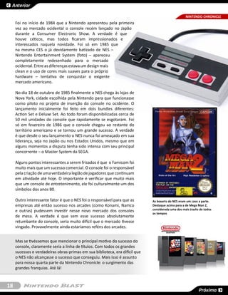 Anterior

                                                                                                    NINTENDO CHRONICLE
                                                                                                           SESSÃO
     Foi no início de 1984 que a Nintendo apresentou pela primeira
     vez ao mercado ocidental o console recém lançado no Japão
     durante a  Consumer Electronic Show. A verdade é que
     houve céticos, mas todos ficaram impressionados e
     interessados naquela novidade. Foi só em 1985  que
     na mesma CES o já devidamente batizado de  NES –
     Nintendo Entertainment System (foto)  – apareceu
     completamente redesenhado para o mercado
     ocidental. Entre as diferenças estava um design mais
     clean e o uso de cores mais suaves para o próprio
     hardware – tentativa de conquistar o exigente
     mercado americano.

     No dia 18 de outubro de 1985 finalmente o NES chega às lojas de
     Nova York, cidade escolhida pela Nintendo para que funcionasse
     como piloto no projeto de inserção do console no ocidente. O
     lançamento inicialmente foi feito em dois bundles diferentes:
     Action Set e Deluxe Set. Ao todo foram disponibilizadas cerca de
     50 mil unidades do console que rapidamente se esgotaram. Foi
     só em fevereiro de 1986 que o console chegou ao restante do
     território americano e se tornou um grande sucesso. A verdade
     é que desde o seu lançamento o NES nunca foi ameaçado em sua
     liderança, seja no Japão ou nos Estados Unidos, mesmo que em
     alguns momentos a disputa tenha sido intensa com seu principal
     concorrente – o Master System da SEGA.

     Alguns pontos interessantes a serem frisados é que  o Famicom foi
     muito mais que um sucesso comercial. O console foi o responsável
     pela criação de uma verdadeira legião de jogadores que continuam
     em atividade até hoje. O importante é verificar que muito mais
     que um console de entretenimento, ele foi culturalmente um dos
     símbolos dos anos 80.

     Outro interessante fator é que o NES foi o responsável para que as       As boxarts do NES eram um caso a parte.
     empresas até então sucesso nos arcades (como Konami, Namco               Destaque acima para a de Mega Man 2,
     e outras) pudessem investir nesse novo mercado dos consoles              considerada uma das mais trashs de todos
                                                                              os tempos
     de mesa. A verdade é que sem esse sucesso absolutamente
     retumbante do console, seria muito difícil que o mercado tivesse
     vingado. Provavelmente ainda estaríamos reféns dos arcades.


     Mas se tivéssemos que mencionar o principal motivo do sucesso do
     console, claramente seria a linha de títulos. Com todos os grandes
     sucessos e verdadeiras obras-primas em sua biblioteca, era difícil que
     o NES não alcançasse o sucesso que conseguiu. Mais isso é assunto
     para nossa quarta parte da Nintendo Chronicle: o surgimento das
     grandes franquias. Até lá!



18
                                                                                                             Próxima
 