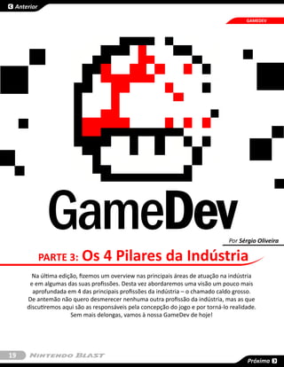 Anterior

                                                                                       GAMEDEV




             GameDev                                                            Por Sérgio Oliveira

            PARTE 3:     Os 4 Pilares da Indústria
       Na última edição, fizemos um overview nas principais áreas de atuação na indústria
      e em algumas das suas profissões. Desta vez abordaremos uma visão um pouco mais
       aprofundada em 4 das principais profissões da indústria – o chamado caldo grosso.
     De antemão não quero desmerecer nenhuma outra profissão da indústria, mas as que
     discutiremos aqui são as responsáveis pela concepção do jogo e por torná-lo realidade.
                     Sem mais delongas, vamos à nossa GameDev de hoje!




19
                                                                                       Próxima
 