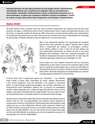 Anterior

                                                                                                        GAMEDEV
     Hoje para fazermos um bom jogo precisamos de uma equipe enorme e extremamente
     especializada. Mesmo com o surgimento de profissões cada vez mais pitorescas e
     ‘terceirizadas’, 4 profissões continuam firmes e fortes, constituindo, juntamente com os
     Game Developers, os pilares que sustentam a indústria e tornam em realidade o “sonho”
     de se fazer um jogo: Game Artist, Game Programmer, Level Designer e Game Designer.


     Game Artist
     Os Game Artists, como o próprio nome diz, são os artistas responsáveis por qualquer tipo de arte visual
     presente nos jogos. A profissão de Game Artist é relativamente nova e surgiu principalmente durante a era
     dos 8 bits, na segunda metade da década de 1980. Antes disso, o processamento gráfico dos computadores
     era insuficiente (inexistente para ser bem franco) para que existisse uma pessoa especializada na concepção
     da arte do jogo, atividade atribuida ao Game Programmer na maioria das vezes.

                                                Mas o que exatamente significa “ser responsável por qualquer
                                                tipo de arte visual presente nos jogos”? Significa que o Game
                                                Artist é responsável por esboçar os personagens, cenários,
                                                cenas, efeitos, objetos e tudo o mais em 2D (em papel), que
                                                será apresentado, geralmente, ao Diretor de Arte e aos Game
                                                Designers para aprovação. Feito isso, mediante aprovação, ele
                                                também é responsável por passar esse desenho “à mão” para 3D
                                                utilizando aplicações específicas de modelagem em 3D.

                                                Como podem ver, esse trabalho realmente não era necessário
                                                antigamente, já que tudo se resumia em amontoar alguns pixels
                                                para a criação de um personagem aqui e acolá. Essa atividade era
                                                extremamente técnica e envolvia inúmeros cálculos matemáticos
                                                todos feitos utilizando linguagens de programação que somente
                                                os programadores detinham o conhecimento.

     O Game Artist não é responsável apenas por “desenhar” – seu trabalho
     exige criação o tempo todo, capacidade de inovar, adaptar, documentar
     e até mesmo programar. Uma vez aprovado o seu projeto, é necessário
     definir as especificações daquele personagem, por exemplo, definindo suas
     características como habilidades, poderes etc. O processo de modelagem
     também exige integração com a engine do jogo (discutiremos isso em outro
     artigo), o que exige conhecimentos em programação. Fora isso, tudo tem que
     ser documentado para a utilização posterior no desenvolvimento do jogo.

     Nos dias atuais um grande projeto demanda uma grande quantidade de Game
     Artists, cada um com sua especialidade. Seus salários variam bastante de
     empresa para empresa e são bastante influenciados pela especialidade e pelo
     projeto em que se está trabalhando. Mesmo assim, pesquisas indicam que
     um Game Artist em começo de carreira, nos Estados Unidos, ganha em média
     pouco mais de US$5.500,00 e um com mais de seis anos de experiência algo
     em torno de US$6.200,00. Já os diretores de arte com experiência superior a 6
     anos ganham em torno de US$8.600,00.


20
                                                                                                        Próxima
 