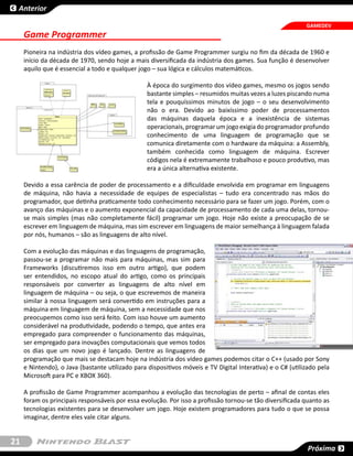 Anterior

                                                                                                            GAMEDEV
     Game Programmer
     Pioneira na indústria dos vídeo games, a profissão de Game Programmer surgiu no fim da década de 1960 e
     início da década de 1970, sendo hoje a mais diversificada da indústria dos games. Sua função é desenvolver
     aquilo que é essencial a todo e qualquer jogo – sua lógica e cálculos matemáticos.

                                                  À época do surgimento dos vídeo games, mesmo os jogos sendo
                                                  bastante simples – resumidos muitas vezes a luzes piscando numa
                                                  tela e pouquíssimos minutos de jogo – o seu desenvolvimento
                                                  não o era. Devido ao baixíssimo poder de processamentos
                                                  das máquinas daquela época e a inexistência de sistemas
                                                  operacionais, programar um jogo exigia do programador profundo
                                                  conhecimento de uma linguagem de programação que se
                                                  comunica diretamente com o hardware da máquina: a Assembly,
                                                  também conhecida como linguagem de máquina. Escrever
                                                  códigos nela é extremamente trabalhoso e pouco produtivo, mas
                                                  era a única alternativa existente.

     Devido a essa carência de poder de processamento e a dificuldade envolvida em programar em linguagens
     de máquina, não havia a necessidade de equipes de especialistas – tudo era concentrado nas mãos do
     programador, que detinha praticamente todo conhecimento necessário para se fazer um jogo. Porém, com o
     avanço das máquinas e o aumento exponencial da capacidade de processamento de cada uma delas, tornou-
     se mais simples (mas não completamente fácil) programar um jogo. Hoje não existe a preocupação de se
     escrever em linguagem de máquina, mas sim escrever em linguagens de maior semelhança à linguagem falada
     por nós, humanos – são as linguagens de alto nível.

     Com a evolução das máquinas e das linguagens de programação,
     passou-se a programar não mais para máquinas, mas sim para
     Frameworks (discutiremos isso em outro artigo), que podem
     ser entendidos, no escopo atual do artigo, como os principais
     responsáveis por converter as linguagens de alto nível em
     linguagem de máquina – ou seja, o que escrevemos de maneira
     similar à nossa linguagem será convertido em instruções para a
     máquina em linguagem de máquina, sem a necessidade que nos
     preocupemos como isso será feito. Com isso houve um aumento
     considerável na produtividade, podendo o tempo, que antes era
     empregado para compreender o funcionamento das máquinas,
     ser empregado para inovações computacionais que vemos todos
     os dias que um novo jogo é lançado. Dentre as linguagens de
     programação que mais se destacam hoje na indústria dos vídeo games podemos citar o C++ (usado por Sony
     e Nintendo), o Java (bastante utilizado para dispositivos móveis e TV Digital Interativa) e o C# (utilizado pela
     Microsoft para PC e XBOX 360).

     A profissão de Game Programmer acompanhou a evolução das tecnologias de perto – afinal de contas eles
     foram os principais responsáveis por essa evolução. Por isso a profissão tornou-se tão diversificada quanto as
     tecnologias existentes para se desenvolver um jogo. Hoje existem programadores para tudo o que se possa
     imaginar, dentre eles vale citar alguns.


21
                                                                                                             Próxima
 