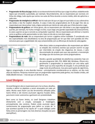 Anterior

                                                                                                           GAMEDEV


     •	 Programador de física do jogo: dedica-se ao desenvolvimento da física que o jogo irá utilizar, estabelecendo
        regras que simularão a gravidade, por exemplo. Resumidamente, são os responsáveis por escrever, em
        linhas de código, tudo aquilo que vemos nas aulas de física durante o ensino médio, além de aplicá-las a
        cada caso.
     •	 Programador de inteligência artificial: não há nada pior do que um jogo em que todos os seus adversários
        são lerdos e não lhe impõem desafios. A culpa é toda dos programadores de IA do jogo! Eles são os
        responsáveis por desenvolver toda a lógica existente por detrás de cada ação que é feita durante o jogo.
     •	 Programadores de gráficos: em linhas gerais, são os responsáveis por não deixar o seu jogo engasgando
        quando, por exemplo, há muitos inimigos na tela, o que exige uma grande capacidade de processamento,
        às vezes superior ao que o console ou computador suportam. São os responsáveis por otimizar a maneira
        como os gráficos serão apresentados na tela. Hoje em dia são os mais bem pagos.
     •	 Programadores de rede: são os responsáveis por tornar a jogatina online realidade. É considerada uma
        das especialidades mais desafiadoras na área de programação por ter que lidar com questões de infra-
        estrutura para que a jogabilidade não seja comprometida com as diferenças de banda de cada jogador.

                                                   Além disso, todos os programadores são responsáveis por definir
                                                   as relações dos inúmeros eventos que possam ocorrer no jogo
                                                   por intermédio da criação dos diagramas de classes, e pela
                                                   documentação do projeto para que seja possível a manutenção
                                                   do código que ele escreveu por outros programadores.

                                                Devido a grande quantidade de plataformas existentes hoje em
                                                dia para programar (Wii, PS3, XBOX 360, Windows, iPhone etc),
                                                geralmente o programador se especializa em uma delas após
                                                definir qual sua área específica de atuação. É uma profissão que
                                                exige muito do profissional, mas para quem gosta de algoritmos,
     lógica e programação, é uma diversão imensa – principalmente considerando-se os salários, um dos mais
     altos da indústria. Pesquisas mostram que um programador experiente pode ganhar, nos Estados Unidos, até
     US$8.200,00 mensais – mais do que um diretor de arte.

     Level Designer

     Os Level Designers são os responsáveis por criar as fases, desafios,
     missões e definir os objetivos a serem alcançados em cada um
     deles. Muitas vezes fazem uso das ferramentas utilizadas pelos
     Game Artists e até mesmo acumulam algumas funções deles,
     para terem maior autonomia e ganharem em produtividade.

     Bem como os Game Artists, os Level Designers trabalham
     diretamente com a criação, concepção e modelagem,
     principalmente, dos cenários. Podem ainda acumular algum
     conhecimento de programação para definir os scripts de “o
     que acontece quando se faz aquilo ali” e quais diálogos serão
     feitos entre os personagens nas mais diversas situações (só para
     exemplificar).


22
                                                                                                            Próxima
 