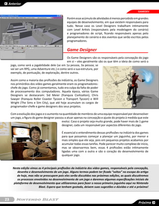 Anterior

                                                                                                       GAMEDEV

                                                Porém esse acúmulo de atividades é menos percebido em grandes
                                                equipes de desenvolvimento, em que existem responsáveis para
                                                tudo. Nesse caso os Level Designers trabalham intimamente
                                                com Level Artists (responsáveis pela modelagem do cenário)
                                                e programadores de script, ficando responsáveis apenas pelo
                                                planejamento do cenário e dos eventos que serão escritos pelos
                                                programadores.


                                                Game Designer
                                                Os Game Designers são os responsáveis pela concepção do jogo
                                                em si – eles geralmente são os que têm a ideia de como será o
     jogo, como será a jogabilidade dele (se em 1a pessoa, 3a pessoa; se
     vai ser um RPG, uma Adventure etc.) e como será a sua estrutura, por
     exemplo, de pontuação, de exploração, dentre outros.

     Assim como a maioria das profissões da indústria, os Game Designers
     nos primórdios dos vídeo games geralmente eram os programadores-
     chefe do jogo. Como já comentamos, tudo era culpa da falta de poder
     de processamento dos computadores. Aquela época, vários Game
     Designers se destacaram: Sid Meier (franquia Civilization), Chris
     Sawyer (franquia Roller Coaster Tycoon e Transport Tycoon) e Will
     Wright (The Sims e Sim City), que até hoje acumulam os cargos de
     programador-chefe e game designers dos seus projetos.

     Com a evolução dos jogos e o aumento na quantidade de membros de uma equipe responsável por desenvolver
     um jogo, a figura do game designer passou a atuar apenas na concepção e ajuste do projeto à medida que este
                                             evolui. Caso o projeto seja muito grande, pode haver mais de 1 game
                                             designer, cada um responsável por aspectos diferentes do jogo.

                                            É essencial o entendimento dessas profissões na indústria dos games
                                            para que possamos começar a planejar um joguinho, por menor e
                                            mais simples que ele seja, pois em pequenos projetos acabamos por
                                            acumular todas essas tarefas. Pode parecer muito complexo de início,
                                            mas se observarmos bem, essas 4 profissões estão intimamente
                                            ligadas uma com a outra e são o coração do desenvolvimento de
                                            qualquer jogo.



      Nesta edição vimos as 4 principais profissões da indústria dos vídeo games, responsáveis pela concepção,
          desenho e desenvolvimento de um jogo. Alguns termos podem ter ficado “soltos” no escopo do artigo
          de hoje, mas não se preocupem pois eles serão discutidos nas próximas edições, as quais discutiremos
          os processos envolvidos no desenvolvimento de um jogo e daremos algumas especificações iniciais da
       plataforma de desenvolvimento que utilizaremos para fazer o nosso primeiro joguinho aqui no Nintendo
                          Blast. Espero que tenham gostado, deixem suas sugestões e dúvidas e até a próxima!



23
                                                                                                        Próxima
 