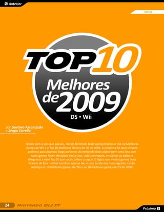 Anterior

                                                                                                    TOP 10




                        Melhores
                        de
                                   2009      DS ▪ Wii
por Gustavo Assumpção
e Sérgio Estrella


            Felizes com o ano que passou, nós do Nintendo Blast apresentamos o Top 10 Melhores
            Games de Wii e o Top 10 Melhores Games de DS de 2009. A proposta foi bem simples:
              pedimos para diversos blogs parceiros do Nintendo Blast elaborarem uma lista com
                 quais games foram destaque nesse ano. Listas entregues, cruzamos os dados e
              chegamos a esse Top 10 que você confere a seguir. É lógico que muitos games bons
              ficaram de fora – afinal escolher apenas dez é uma tarefa das mais ingratas. Então,
                 conheça os 10 melhores games de Wii e os 10 melhores games de DS de 2009:




24
                                                                                                    Próxima
 