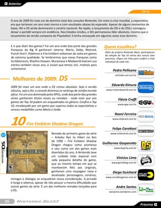 Anterior

                                                                                                                TOP 10


     O ano de 2009 foi mais um de domínio total dos consoles Nintendo. Em meio à crise mundial, a expectativa
     era que teríamos um ano mais morno e com resultados abaixo do esperado. Apesar de alguns momentos de
     baixa, Wii e DS ainda dominaram o cenário nacional. No Japão, o lançamento do DSi e do DSiLL conseguiu
     deixar o portátil sempre em evidência. Nos Estados Unidos, o Wii permaneceu líder absoluto, mesmo que o
     lançamento da versão compacta do Playstation 3 tenha ameaçado em algumas vezes esse domínio.


     E o que dizer dos games? Foi um ano onde boa parte das grandes         Quem escolheu?
     franquias da Big N ganharam retorno. Mario, Zelda, Metroid,
                                                                            Além do próprio Nintendo Blast, participaram
     Punch-Out!!, Pokémon e Fire Emblem estiveram de volta em games
                                                                            da seleção do Top 10 vários dos nossos sites
     de extrema qualidade. Se lembrarmos que novas franquias como           parceiros. Clique nos links para conferir a lista
     Scribblenauts, Rhythm Heaven, Muramasa e Madworld tiveram sua          individual de cada site:
     estreia também nesse ano, é visível que temos sim, motivos para
     comemorar.
                                                                                   Pedro Pellicano

      Melhores de 2009: DS
                                                                                      wiiclube.uol.com.br



     2009 foi mais um ano onde o DS reinou absoluto. Seja a versão
                                                                                  Eduardo Kimura
     clássica, seja o Dsi, o console dominou os rankings de vendas mundo     www.nintendoworld.com.br
     afora. Foi um ano dominado pelos RPGs, onde boa parte das grandes
     séries ganharam títulos novos ou remakes - nada mais que seis                      Flávio Croffi
     games do Top 10 podem ser enquadrados no gênero. Confira o Top
                                                                                        www.egw.com.br
     10, encabeçado por um game que superou todas as expectativas e
     venceu medalhões como Mario e Zelda.
                                                                                     Raoni Ferreira

     10          Fire Emblem Shadow Dragon
                                                                                   www.ndsbrasil.com.br


                                                                                   Felipe Carettoni
                                    Remake do primeiro game da série             www.nintenerds.com.br
                                    – Ankoku Ryū to Hikari no Ken
                                    de 1990 –  Fire Emblem Shadow
                                    Dragon chegou como promessa            Guilherme Gasparotto
                                    e saiu como um dos games mais                   www.dsparty.com.br
                                    divertidos do ano. A Nintendo teve
                                    um cuidado todo especial com
                                                                                       Vinicius Lima
                                    cada pequeno detalhe do game,
                                    que ao mesmo tempo em que se                  www.gameblog.com.br
                                    mantiveram fiéis aos originais,
                                    ganharam uma roupagem nova e                   Diego Guichard            CANAL DOS
                                    atualizada: personagens, cenários,                                       GAMES
                                                                            www.canaldosgames.com.br
     inimigos e diálogos se enquadram nessa consideração. A jornada
     é longa e extensa, apesar de não possuir a mesma dificuldade que
     outros games da série. É um dos melhores remakes lançados para                   Andre Santos
     o DS.                                                                     warpzona.wordpress.com


25
                                                                                                               Próxima
 
