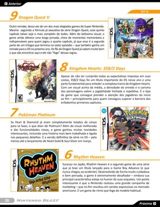 Anterior



     9
                                                                                                          TOP 10

            Dragon Quest V
     Outro remake, dessa vez de um dos mais elogiados games do Super Nintendo.
     Mesmo  seguindo a fórmula já exaustiva da série Dragon Quest, esse quinto
     capítulo talvez seja o mais completo de todos. Além do belíssimo visual, o
     game ainda oferece uma longa jornada, cheia de momentos memoráveis e
     indispensáveis para quem jogou o quarto capítulo, já que esse é a segunda
     parte de um trilogia que termina no sexto episódio – que também ganha um
     remake para o DS no próximo ano. Os fãs de Dragon Quest já sabem muito bem
     o que vão encontrar aqui e ele não “foge” dessas regras.




                                           8       Kingdom Hearts: 358/2 Days
                                             Apesar de não ter cumprido todas as expectativas impostas em suas
                                             costas, 358/2 Days foi um título importante do DS nesse ano e uma
                                             parte fundamental para enteder a complexa trama de Kingdom Hearts.
                                             Com um visual acima da média, a densidade do enredo e o carisma
                                             dos personagens valem a jogabilidade limitada e repetitiva. É o tipo
                                             de game que consegue prender a atenção dos jogadores do início
                                             ao fim – principalmente para quem conseguiu superar a barreira dos
                                             enfadonhos primeiros capítulos.



     7      Pokémon Platinum
      Se Pearl & Diamond já eram completamente lotados de coisas
      para se fazer, o que dizer de Platinum? Além do visual melhorado
      e das funcionalidades novas, o game ganhou muitas novidades
      interessantes, incluindo uma história mais bem trabalhada e ligada
      nos pequenos detalhes. É a versão definitiva da série no DS – pelo
      menos até o lançamento de Heart Gold & Soul Silver em março.




                                               6       Rhythm Heaven
                                              Sucesso no Japão, Rhythm Heaven é o segundo game de uma série
                                              que já teve um título lançado para o Game Boy Advance (e que
                                              nunca chegou ao ocidente). Desenvolvido de forma muito cuidadosa
                                              e bem pensada, o game é extremamente desafiador – embora sua
                                              principal característica esteja no humor de suas esquetes. Um ponto
                                              interessante é que a Nintendo realizou uma grande campanha de
                                              marketing – que no fim resultou em vendas expressivas no mercado
                                              americano. É um game de ritmo que foge do modelo habitual.


26
                                                                                                         Próxima
 