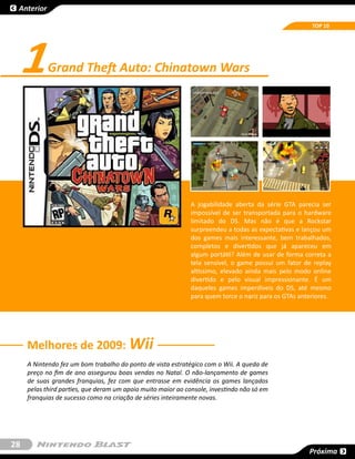 Anterior

                                                                                                       TOP 10




     1      Grand Theft Auto: Chinatown Wars




                                                              A jogabilidade aberta da série GTA parecia ser
                                                              impossível de ser transportada para o hardware
                                                              limitado do DS. Mas não é que a Rockstar
                                                              surpreendeu a todas as expectativas e lançou um
                                                              dos games mais interessante, bem trabalhados,
                                                              completos e divertidos que já apareceu em
                                                              algum portátil? Além de usar de forma correta a
                                                              tela sensível, o game possui um fator de replay
                                                              altíssimo, elevado ainda mais pelo modo online
                                                              divertido e pelo visual impressionante. É um
                                                              daqueles games imperdíveis do DS, até mesmo
                                                              para quem torce o nariz para os GTAs anteriores.




     Melhores de 2009: Wii
     A Nintendo fez um bom trabalho do ponto de vista estratégico com o Wii. A queda de
     preço no fim de ano assegurou boas vendas no Natal. O não-lançamento de games
     de suas grandes franquias, fez com que entrasse em evidência os games lançados
     pelas third parties, que deram um apoio muito maior ao console, investindo não só em
     franquias de sucesso como na criação de séries inteiramente novas.




28
                                                                                                      Próxima
 