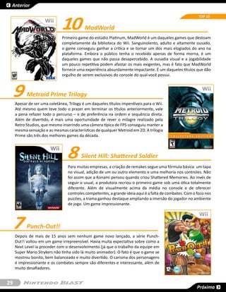 Anterior



                               10
                                                                                                           TOP 10


                                           MadWorld
                               Primeiro game do estúdio Platinum, MadWorld é um daqueles games que destoam
                               completamente da biblioteca do Wii. Sanguinolento, adulto e altamente ousado,
                               o game conseguiu ganhar a crítica e se tornar um dos mais elogiados do ano na
                               plataforma. Embora o público tenha o recebido apenas de forma morna, é um
                               daqueles games que não passa desapercebido. A ousadia visual e a jogabilidade
                               um pouco repetitiva podem afastar os mais exigentes, mas é fato que MadWorld
                               fornece uma experiência absurdamente impactante. É um daqueles títulos que dão
                               orgulho de serem exclusivos do console do qual você possui.



     9     Metroid Prime Trilogy
     Apesar de ser uma coletânea, Trilogy é um daqueles títulos imperdíveis para o Wii.
     Até mesmo quem teve todo o prazer em terminar os títulos anteriormente, vale
     a pena refazer todo o percurso – e de preferência na ordem e sequência direta.
     Além de divertido, é mais uma oportunidade de rever o milagre realizado pela
     Retro Studios, que mesmo inserindo uma câmera típica de FPS conseguiu manter a
     mesma sensação e as mesmas características de qualquer Metroid em 2D. A trilogia
     Prime são três dos melhores games da década.



                                  8      Silent Hill: Shattered Soldier
                                  Para muitas empresas, a criação de remakes segue uma fórmula básica: um tapa
                                  no visual, adição de um ou outro elemento e uma melhoria nos controles. Não
                                  foi assim que a Konami pensou quando criou Shattered Memories. Ao invés de
                                  seguir o usual, a produtora recriou o primeiro game sob uma ótica totalmente
                                  diferente. Além de visualmente acima da média no console e de oferecer
                                  controles competentes, a grande ideia aqui é a falta de combates. Com o foco nos
                                  puzzles, a trama ganhou destaque ampliando a imersão do jogador no ambiente
                                  de jogo. Um game impressionante.




     7     Punch-Out!!
     Depois de mais de 15 anos sem nenhum game novo lançado, a série Punch-
     Out!! voltou em um game irrepreensível. Havia muita expectativa sobre como a
     Next Level ia proceder com o desenvolvimento (já que o trabalho da equipe em
     Super Mario Strykers não tinha sido lá muito animador). O fato é que o game se
     mostrou bonito, bem balanceado e muito divertido. O carisma dos personagens
     é impressionante e os combates sempre são diferentes e interessante, além de
     muito desafiadores.


29
                                                                                                          Próxima
 