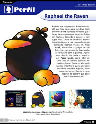 Anterior
                                                                                     Por Sérgio Estrella




                                           Raphael the Raven
                                                      Raphael era um pequeno Raven comum,
                                                      até que ficou cara a cara com Blue Yoshi
                                                      em Yoshi Island. Foi nesse momento que a
                                                      bruxa Kamek apareceu e jogou um feitiço
                                                      em Raphael, deixando-o gigante e com
                                                      super força. Então ele arremessa Yoshi e
                                                      Baby Mario para a Lua, mas acaba sendo
                                                        derrotado. Raphael retorna em Tetris
                                                         Attack, aliado com a gangue de Shy
                                                         Guys, mas com a ajuda de Yoshi, acaba
                                                          se tornando bom e pacífico. Alguns
                                                           anos depois, ele volta a aparecer
                                                           em Paper Mario, como líder de
                                                            uma tribo de Ravens pacíficos em
                                                            Lavalava Island. Desta vez ele ajuda
                                                           Mario a encontrar o quinto Star Spirit
                                                            em Mount Lavalava. Raphael, assim
                                                               como os outros Ravens, é uma
                                                                  espécie de pássaro que pode
                                                                    voar batendo seus pés.




               Jogos e Séries em que está presente: Yoshi’s Island, Tetris Attack,
                               Paper Mario, Super Smash Bros.


3
                                                                                           Próxima
 