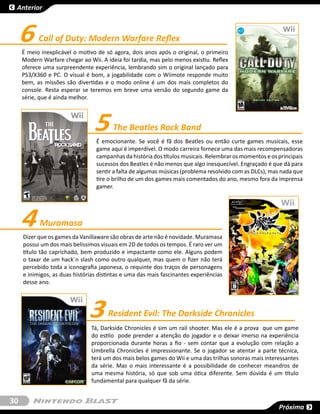 Anterior



     6     Call of Duty: Modern Warfare Reflex
     É meio inexplicável o motivo de só agora, dois anos após o original, o primeiro
     Modern Warfare chegar ao Wii. A ideia foi tardia, mas pelo menos existiu. Reflex
     oferece uma surpreendente experiência, lembrando sim o original lançado para
     PS3/X360 e PC. O visual é bom, a jogabilidade com o Wiimote responde muito
     bem, as missões são divertidas e o modo online é um dos mais completos do
     console. Resta esperar se teremos em breve uma versão do segundo game da
     série, que é ainda melhor.




                                 5      The Beatles Rock Band
                                  É emocionante. Se você é fã dos Beatles ou então curte games musicais, esse
                                  game aqui é imperdível. O modo carreira fornece uma das mais recompensadoras
                                  campanhas da história dos títulos musicais. Relembrar os momentos e os principais
                                  sucessos dos Beatles é não menos que algo inesquecível. Engraçado é que dá para
                                  sentir a falta de algumas músicas (problema resolvido com as DLCs), mas nada que
                                  tire o brilho de um dos games mais comentados do ano, mesmo fora da imprensa
                                  gamer.




     4     Muramasa
     Dizer que os games da Vanillaware são obras de arte não é novidade. Muramasa
     possui um dos mais belíssimos visuais em 2D de todos os tempos. É raro ver um
     título tão caprichado, bem produzido e impactante como ele. Alguns podem
     o taxar de um hack´n slash como outro qualquer, mas quem o fizer não terá
     percebido toda a iconografia japonesa, o requinte dos traços de personagens
     e inimigos, as duas histórias distintas e uma das mais fascinantes experiências
     desse ano.




                               3      Resident Evil: The Darkside Chronicles
                                Tá, Darkside Chronicles é sim um rail shooter. Mas ele é a prova que um game
                                do estilo pode prender a atenção do jogador e o deixar imerso na experiência
                                proporcionada durante horas a fio - sem contar que a evolução com relação a
                                Umbrella Chronicles é impressionante. Se o jogador se atentar a parte técnica,
                                terá um dos mais belos games do Wii e uma das trilhas sonoras mais interessantes
                                da série. Mas o mais interessante é a possibilidade de conhecer meandros de
                                uma mesma história, só que sob uma ótica diferente. Sem dúvida é um título
                                fundamental para qualquer fã da série.


30
                                                                                                         Próxima
 