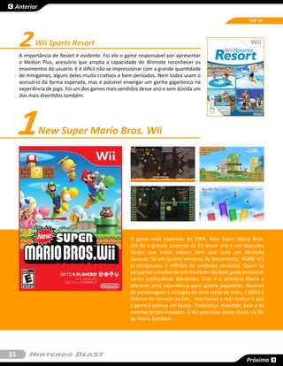 Anterior

                                                                                                          TOP 10




     2     Wii Sports Resort
     A importância de Resort é evidente. Foi ele o game responsável por apresentar
     o Motion Plus, acessório que amplia a capacidade do Wiimote reconhecer os
     movimentos do usuário. E é difícil não se impressionar com a grande quantidade
     de minigames, alguns deles muito criativos e bem pensados. Nem todos usam o
     acessório da forma esperada, mas é possível enxergar um ganho gigantesco na
     experiência de jogo. Foi um dos games mais vendidos desse ano e sem dúvida um
     dos mais divertidos também.




     1       New Super Mario Bros. Wii




                                                    O game mais esperado de 2009, New Super Mario Bros.
                                                    Wii foi a grande surpresa da E3 desse ano e um daqueles
                                                    títulos que todos sabiam bem que seria um absoluto
                                                    sucesso. Só em quatro semanas de lançamento, NSMB Wii
                                                    já ultrapassou 5 milhões de unidades vendidas. Quem se
                                                    perguntar o motivo de um resultado tão bom pode encontrar
                                                    várias justificativas diferentes. Esse é o primeiro Mario a
                                                    oferecer uma experiência para quatro jogadores, dezenas
                                                    de personagens e inimigos da série estão de volta, é difícil e
                                                    intenso do começo ao fim... mas talvez o real motivo é que
                                                    o game é apenas um Mario. Tradicional, divertido, belo e ao
                                                    mesmo tempo inovador. O Wii precisava desse título. Os fãs
                                                    de Mario também.




31
                                                                                                         Próxima
 