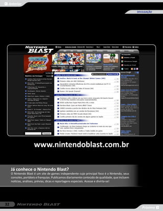 Anterior

                                                                                                  DIVULGAÇÃO




                      www.nintendoblast.com.br

     Já conhece o Nintendo Blast?
     O Nintendo Blast é um site de games independente cujo principal foco é a Nintendo, seus
     consoles, portáteis e franquias. Publicamos diariamente conteúdo de qualidade, que incluem
     notícias, análises, prévias, dicas e reportagens especiais. Acesse e divirta-se!




32
                                                                                                     Próxima
 