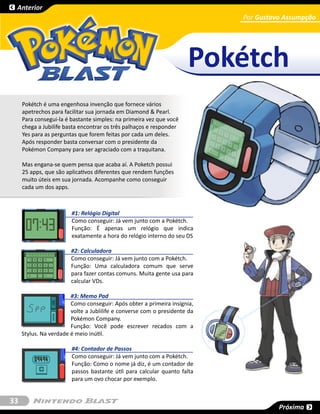 Anterior
                                                                           Por Gustavo Assumpção
                                                                                     SESSÃO




                                                                     Pokétch
     Pokétch é uma engenhosa invenção que fornece vários
     apetrechos para facilitar sua jornada em Diamond & Pearl.
     Para consegui-la é bastante simples: na primeira vez que você
     chega a Jubilife basta encontrar os três palhaços e responder
     Yes para as perguntas que forem feitas por cada um deles.
     Após responder basta conversar com o presidente da
     Pokémon Company para ser agraciado com a traquitana. 

     Mas engana-se quem pensa que acaba aí. A Poketch possui
     25 apps, que são aplicativos diferentes que rendem funções
     muito úteis em sua jornada. Acompanhe como conseguir
     cada um dos apps.



                        #1: Relógio Digital
                        Como conseguir: Já vem junto com a Pokétch.
                        Função: É apenas um relógio que indica
                        exatamente a hora do relógio interno do seu DS

                        #2: Calculadora
                        Como conseguir: Já vem junto com a Pokétch.
                        Função: Uma calculadora comum que serve
                        para fazer contas comuns. Muita gente usa para
                        calcular VDs.

                        #3: Memo Pad
                        Como conseguir: Após obter a primeira insígnia,
                        volte a Jublilife e converse com o presidente da
                        Pokémon Company.
                        Função: Você pode escrever recados com a
     Stylus. Na verdade é meio inútil.

                        #4: Contador de Passos
                        Como conseguir: Já vem junto com a Pokétch.
                        Função: Como o nome já diz, é um contador de
                        passos bastante útil para calcular quanto falta
                        para um ovo chocar por exemplo.


33
                                                                                     Próxima
 