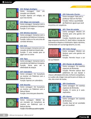 Anterior

                                                                                             POKÉMON BLAST
            #12: Relógio Analógico
            Como conseguir: Com um
            morador em Celestic.
                                                                       #20: Pokeradar Checker
            Função: Apenas um relógio, só
                                                                       Como conseguir: Fale com o
            que mais bonito.
                                                                       professor Oak em Pal Park.
                                                                       Função: Indica a quantidade
            #13: Mapa com marcação
                                                                       de Pokémons iguais que você
            Como conseguir: Converse com o
                                                      encontrou em sequência.
            presidente da Pokémon Company.
            Função: É um mapa.
                                                                         #21: Timer de cozinha
                                                                         Como conseguir: Mostre um
            #14: Wireless Searcher
                                                                         Snorlax para uma garota em
            Como conseguir: Converse com o
                                                                         Pal Park.
            presidente da Pokémon Company.
                                                                         Função:  Excelente  para quem
            Função: Indica se há uma área de
                                                      joga enquanto cozinha (!). Você indica o tempo de
            conexão Wireless
                                                      cozimento e dispara o cronômetro. Após o término,
                                                      Snorlax bate em sua barriga (bizarro, eu sei).
            #15: Coin
            Como conseguir: Converse com um
                                                                          #22: Color change
            morador do hotel em Grand Lake.
                                                                          Como conseguir: Mostre um
            Função: É uma moeda para se
                                                                          Kecleon para uma garota em
            jogar cara ou coroa
                                                                          Pal Park.
                                                                          Função: Permite trocar a cor
            #16: Tipos
                                                      de sua Poketch
            Como conseguir: Converse com o
            presidente da Pokémon Company.
                                                                          #23: Checker de Afinidade
            Função: Serve para ver a
                                                                          Como conseguir: Em eventos
            efetividade de ataque
                                                                          especiais da Nintendo.
                                                                          Função: Permite colocar dois
            #17: Calendário
                                                                          pokémons da sua equipe e
            Como conseguir: Em Sunyshore
                                                      checar a afinidade entre eles. Se forem compatíveis,
            ao mostrar um Pokémon com a
                                                      os Luvdisc vão chegar mais perto para um beijo, se
            Nature Serious.
                                                      não, eles viram de costas.
            Função: Apenas um calendário.
                                                                          #24: Cronômetro
            #18: Desenho
                                                                          Como conseguir: Em eventos
            Como conseguir: Em Sunyshore
                                                                          especiais da Nintendo.
            ao mostrar um Pokémon com a
                                                                          Função: O nome já é auto-
            Nature Naive.
                                                                          explicativo
            Função: Uma tela para desenho.
                                                                          #25: Alarme
            #19: Roleta
                                                                          Como conseguir: Em eventos
            Como conseguir: Obtido de
                                                                          da Nintendo.
            um morador em Sunyshore ao
                                                                          Função: Que tal ser acordado
            mostrar um Pokémon com a
                                                                          por um Loudred
            Nature Quirky.
            Função: Uma roleta que pode ser girada.


35
                                                                                                  Próxima
 