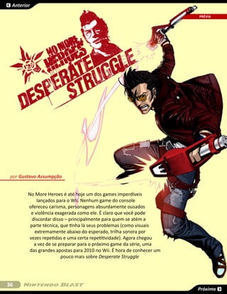 Anterior

                                                                       SESSÃO
                                                                       PRÉVIA




 por Gustavo Assumpção


        No More Heroes é até hoje um dos games imperdíveis
             lançados para o Wii. Nenhum game do console
        ofereceu carisma, personagens absurdamente ousados
          e violência exagerada como ele. É claro que você pode
          discordar disso – principalmente para quem se atém a
         parte técnica, que tinha lá seus problemas (como visuais
            extremamente abaixo do esperado, trilha sonora por
         vezes repetidas e uma certa repetitividade). Agora chegou
           a vez de se preparar para o próximo game da série, uma
         das grandes apostas para 2010 no Wii. É hora de conhecer um
                        pouco mais sobre Desperate Struggle




36
                                                                       Próxima
 