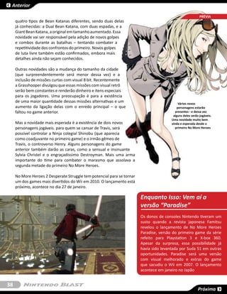 Anterior

                                                                                                            SESSÃO
                                                                                                            PRÉVIA
     quatro tipos de Bean Katanas diferentes, sendo duas delas
     já conhecidas: a Dual Bean Katana, com duas espadas, e a
     Giant Bean Katana, a original em tamanho aumentado. Essa
     novidade vai ser responsável pela adição de novos golpes
     e combos durante as batalhas – tentando combater a
     repetitividade dos confrontos do primeiro. Novos golpes
     de luta livre também estão confirmados, embora mais
     detalhes ainda não sejam conhecidos.

     Outras novidades são a mudança do tamanho da cidade
     (que surpreendentemente será menor dessa vez) e a
     inclusão de missões curtas com visual 8 bit. Recentemente
     a Grasshooper divulgou que essas missões com visual retrô
     serão bem constantes e renderão dinheiro e itens especiais
     para os jogadores. Uma preocupação é para a existência
     de uma maior quantidade dessas missões alternativas e um                                Vários novos
     aumento da ligação delas com o enredo principal – o que                                personagens estarão
     faltou no game anterior.                                                              presentes - e dessa vez
                                                                                         alguns deles serão jogáveis.
                                                                                        Uma novidade muito bem
     Mas a novidade mais esperada é a existência de dois novos                          vinda e esperada desde o
     personagens jogáveis. para quem se cansar de Travis, será                             primeiro No More Heroes
     possível controlar a Ninja colegial Shinobu (que aparecia
     como coadjuvante no primeiro game) e o irmão gêmeo de
     Travis, o controverso Henry. Alguns personagens do game
     anterior também darão as caras, como a sensual e insinuante
     Sylvia Christel e o engraçadíssimo Destroyman. Mais uma arma
     importante do time para combater o marasmo que assolava a
     segunda metade do primeiro No More Heroes.

     No More Heroes 2 Desperate Struggle tem potencial para se tornar
     um dos games mais divertidos do Wii em 2010. O lançamento está
     próximo, acontece no dia 27 de janeiro.

                                                                        Enquanto Isso: Vem aí a
                                                                        versão “Paradise”
                                                                        Os donos de consoles Nintendo tiveram um
                                                                        susto quando a revista japonesa Famitsu
                                                                        revelou o lançamento de No More Heroes
                                                                        Paradise, versão do primeiro game da série
                                                                        refeito para Playstation 3 e X-box 360.
                                                                        Apesar da surpresa, essa possibilidade já
                                                                        havia sido levantada por Suda 51 em outras
                                                                        oportunidades. Paradise será uma versão
                                                                        com visual melhorado e extras do game
                                                                        que sacudiu o Wii em 2007. O lançamento
                                                                        acontece em janeiro no Japão


38
                                                                                                           Próxima
 