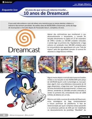 Anterior
                                                                                             por Sérgio Oliveira
                                                                                                     SESSÃO

Enquanto isso             10 anos do que seria um retorno triunfal...
                        10 anos de Dreamcast
     O ano está indo embora e com ele talvez uma memória que os menos atentos a datas e a
     indústria não tenham percebido. Na exótica data de 09/09/2009 o Dreamcast, sonho da Sega
     de reconquistar o mercado depois do fracassado Saturn, completou 10 anos.


                                                       Apesar das controvérsias que envolveram o seu
                                                       desenvolvimento e lançamento, o console foi
                                                       lançado oficialmente no Japão em 27 de novembro
                                                       de 1998 e vendeu as 150.000 unidades colocadas
                                                       à venda logo no primeiro dia. Rapidamente a Sega
                                                       colocou em produção mais 300.000 unidades para
                                                       os consumidores que aguardavam em uma “lista de
                                                       espera” pelo tão aguardado console. O sucesso foi
                                                       absoluto e a Sega faturou milhões.




                                                       Alguns meses depois o console aterrisava nos Estados
                                                       Unidos e era lançado no dia 09/09/1999 pelo preço
                                                       de U$199,00 (quem curte numerologia aí, isso quer
                                                       dizer algo?). Com uma biblioteca interessante de 18
                                                       jogos disponíveis, a Sega teve suas “mais grandiosas
                                                       24 horas da história do entretenimento”, e talvez suas
                                                       últimas, vendendo os 220.000 consoles colocados à
                                                       venda no primeiro dia, arrecadando mais de U$98
                                                       milhões de dólares em um dia.

                                                       Mesmo com todo o sucesso de vendas do Dreamcast,
                                                       erros estratégicos da Sega comprometeram
                                                       o futuro promissor da plataforma. A fase de
                                                       reestruturação por qual a empresa estava passando
                                                       e os processos judiciais da 3Dfx por ter trabalhado
                                                       no desenvolvimento do protótipo “BlackBelt” do

39
                                                                                                     Próxima
 