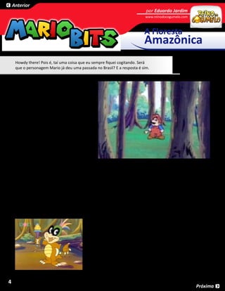 Anterior
                                                                                por Eduardo Jardim
                                                                               www.reinodocogumelo.com        SESSÃO



                                                                               A Floresta
                                                                               Amazônica
     Howdy there! Pois é, taí uma coisa que eu sempre fiquei cogitando. Será
     que o personagem Mario já deu uma passada no Brasil? E a resposta é sim.


     A América do Sul é um continente localizado
     na Terra e consiste de países como Equador,
     Brasil, Colômbia, Peru, Argentina e Chile.
     É muito conhecida por seu clima tropical
     e florestas. A América do Sul aparece em
     um episódio de The Adventures of Super
     Mario Bros. 3, chamado 7 Continents for 7
     Koopas, ou “7 Continentes para 7 Koopas”.
     Sabe o que mais me enche de nervosísmo
     nos desenhos animados do Mario? Neles,
     o Rei Koopa não quer dominar somente o
     Reino do Cogumelo... ele se atreve a vir ao
     Mundo Real e conquistar nossas cidades,
     países, e neste caso em particular... o
     mundo inteiro.

     Para fazer isso, ele coloca seus sete filhos em sete continentes do planeta. Bully (Roy) é mandado para ser a
     Besta do Leste na Ásia; Cheatsy (Larry) é mandado para a Austrália para mostrar o quanto ele pode ser baixo;
     Kootie Pie (Wendy) é mandada para a Europa para ser uma praga; Kooky (Ludwig) é mandado para fazer
     selvagerias na África; Big Mouth (Morton) é mandado para a Antártica para liberar todo o seu ar quente; Hip
     (Lemmy) é mandado para redescobrir a América do Norte, e, finalmente, Hop (Iggy) é mandado para mostrar
     todo o seu “La Bamba” na América do Sul.

     Entre infinitas outras desgraças que eles podem fazer com as Varinhas Mágicas, como a Wendy
     transformando os quadros do Museu de Louvre em fotos de si mesma, Roy pichando a Grande Muralha
                                          da China, Larry transformando todos os humanos em cangurus
                                          e por aí vai, Iggy usa sua Varinha para fazer com que a nossa
                                          querida Floresta Amazônica, o pulmão do mundo, se transforme
                                          num imenso estacionamento.

                                               Felizmente, Mario deu um jeito no pestinha e usou sua própria
                                               Varinha Mágica para restaurar a floresta no estado em que estava
                                               antes. Mas fala sério, um estacionamento? Eu nem vou reclamar do
                                               ataque dos Koopas, porque se o ser humano continuar tão destrutivo,
                                               mesquinho e extremamente idiota como está sendo, sem nenhuma
                                               centelha de conscientização... esse vai ser o futuro da nossa floresta.


4
                                                                                                             Próxima
 