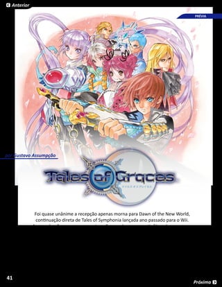 Anterior

                                                                                       PRÉVIA




por Gustavo Assumpção




            Foi quase unânime a recepção apenas morna para Dawn of the New World,
             continuação direta de Tales of Symphonia lançada ano passado para o Wii.
           Apesar de não ser um game ruim, não agradou por repetir fórmulas prontas e
           parecer pouco inspirado. Quando ninguém imaginava, os donos do console da
         Nintendo tiveram mais uma esperança: depois do sucesso de Vesperia, eis que era
                       anunciado Tales of Graces exclusivamente para o Wii.




41
                                                                                      Próxima
 