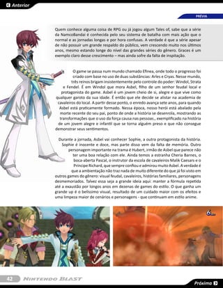 Anterior

                                                                                             PRÉVIA


            Quem conhece alguma coisa de RPG ou já jogou algum Tales of, sabe que a série
            da NamcoBandai é conhecida pelo seu sistema de batalha com mais ação que o
            normal e as jornadas longas e por hora confusas. A verdade é que a série apesar
            de não possuir um grande respaldo do público, vem crescendo muito nos últimos
            anos, mesmo estando longe do nível das grandes séries do gênero. Graces é um
            exemplo claro desse crescimento – mas ainda sofre da falta de inspitação.


                      O game se passa num mundo chamado Efinea, onde todo o progresso foi
                      criado com base no uso de duas substâncias: Arles e Cryas. Nesse mundo,
                     três reinos brigam insistentemente pelo controle do poder: Windol, Strata
                e Fendel. É em Windol que mora Asbel, filho de um senhor feudal local e
               protagonista do game. Asbel é um jovem cheio de si, alegre e que vive como
            qualquer garoto da sua idade. É então que ele decide se alistar na academia de
             cavaleiros do local. A partir desse ponto, o enredo avança sete anos, para quando
              Asbel está praticamente formado. Nessa época, nosso herói está abalado pela
              morte recente do seu pai, ponto de onde a história se desenrola, mostrando as
              transformações que o uso da força causa nas pessoas., exemplificado na história
             de um jovem alegre e infantil que se torna alguém preso e que não consegue
            demonstrar seus sentimentos.

              Durante a jornada, Asbel vai conhecer Sophie, a outra protagonista da história.
                Sophie é inocente e doce, mas parte disso vem da falta de memória. Outro
                    personagem importante na trama é Hubert, irmão de Asbel que parece não
                      ter uma boa relação com ele. Ainda temos a estranha Cheria Barnes, o
                       boca-aberta Pascal, o instrutor da escola de cavaleiros Malik Caesars e o
                       Príncipe Richard, que sempre confiou e admirou muito Asbel. A verdade é
                     que a ambientação não traz nada de muito diferente do que já foi visto em
            outros games do gênero: visual feudal, cavaleiros, histórias familiares, personagens
            desmemoriados. Talvez essa seja a grande ideia aqui: manter a fórmula repetida
            até a exaustão por longos anos em dezenas de games do estilo. O que ganha um
            grande up é o belíssimo visual, resultado de um cuidado maior com os efeitos e
            uma limpeza maior de cenários e personagens - que continuam em estilo anime.




42
                                                                                            Próxima
 