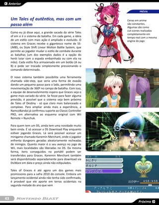 Anterior

                                                                       PRÉVIA


     Um Tales of autêntico, mas com um                        Cenas em anime
     passo além                                               são constantes.
                                                              Algumas são como
                                                              cut-scenes realizadas
     Como eu já disse aqui, a grande sacada da série Tales
                                                              completamente em
     of em si é o sistema de batalha. Em cada game, a ideia   tempo real com a mesma
     de um estilo com mais ação é ampliado e evoluído. O      engine do jogo
     sistema em Graces recebe o gigantesco nome de SS-
     LMBS, ou Style Shift Linear Motion Battle System, que
     permite ao jogador mudar o estilo de combate durante
     as batalhas (um dos exemplos dados é a opção do
     herói lutar com a espada embainhada ou com ela na
     mão). Cada estilo fica armazenado em um botão (A ou
     B) e pode ser trocado simplesmente pressionando o
     comando determinado.

     O novo sistema também possibilita uma ferramenta
     chamada side-step, que seria uma forma de evasão
     dando um pequeno passo para o lado, permitindo uma
     movimentação de 360º no campo de batalha. Com isso,
     a equipe de desenvolvimento espera que Graces seja o
     game mais variado da série. Se fosse para fazer alguma
     previsão, é possível que o sistema seja bem próximo
     de Tales of Destiny - só que claro mais balanceado e
     complexo. Para ampliar ainda mais a experiência, a
     NamcoBandai já confirmou suporte ao Classic Controller
     PRO, em alternativa ao esquema  original  com Wii
     Remote + Nunchuk.

     Para quem tem um DS, ainda tem uma novidade muito
     bem vinda. É só acessar a DS Download Play enquanto
     estiver jogando Graces. Lá será possível acessar um
     minigame chamado Kanemin Merchant, onde o jogador
     enfrenta dungeons geradas aleatoriamente recheadas
     de inimigos. Quanto maior é o seu avanço no jogo de
     Wii, mais localidades são liberadas no DS. Da mesma
     forma, itens conseguidos no portátil podem ser
     transferidos para Graces.  Kanemin Merchant também
     será disponibilizado separadamente para download via
     DsiWare em data e preço ainda não estipulados.

     Tales of Graces é até agora um dos games mais
     promissores para a safra 2010 do console. Embora um
     lançamento ocidental ainda não tenha sido confirmado,
     é provável que ele aporte em terras ocidentais na
     segunda metade do ano que vem



43
                                                                      Próxima
 