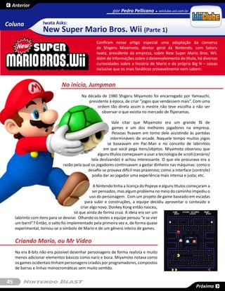 Anterior
                                                            por Pedro Pellicano       wiiclube.uol.com.br


Coluna              Iwata Asks:
                    New Super Mario Bros. Wii (Parte 1)
                                                   Confiram nesse artigo especial uma adaptação da conversa
                                                   de  Shigeru Miyamoto,  diretor  geral da Nintendo, com  Satoru
                                                   Iwata, presidente da empresa, sobre  New Super Mario Bros. Wii.
                                                   Além de informações sobre o desenvolvimento do título, há diversas
                                                   curiosidades sobre a história de Mario e da própria Big N – coisas
                                                   inclusive que os mais fanáticos provavelmente nem sabem.


                               No início, Jumpman
                                          Na década de 1980 Shigeru Miyamoto foi encarregado por Yamauchi,
                                              presidente à época, de criar “jogos que vendessem mais”. Com uma
                                                   ordem tão direta assim o mestre não teve escolha a não ser
                                                     observar o que existia no mercado de fliperamas.

                                                            Vale citar que Miyamoto era um grande fã de
                                                             games e um dos melhores jogadores na empresa.
                                                             Pessoas ficavam em torno dele assistindo às partidas
                                                           intermináveis de arcade. Naquele tempo muitos jogos
                                                         se baseavam em Pac-Man  e no conceito de labirintos
                                                       em que você pega itens/objetos. Miyamoto observou que
                                                    alguns títulos começavam a usar a tecnologia de scroll (cenário/
                                                tela deslizando) e achou interessante. O que ele procurava era a
                                razão pela qual os jogadores continuavam a gastar dinheiro nas máquinas: como o
                                              desafio se provava difícil mas prazeroso; como a interface (controle)
                                                podia dar ao jogador uma experiência mais intensa e justa; etc.

                                                   A Nintendo tinha a licença do Popeye e alguns títulos começaram a
                                                  ser pensados, mas algum problema no meio do caminho impediu o
                                                 uso do personagem. Com um projeto de game baseado em escadas
                                              para subir e construções, a equipe decidiu aproveitar o conteúdo e
                                           criar algo novo. Donkey Kong então nasceu,
                                       só que ainda de forma crua. A ideia era ser um
     labirinto com itens para se desviar. Olhando os testes a equipe pensou “e se vier
     um barril”? Então, o salto foi implementado pela primeira vez e, de forma quase
     experimental, tornou-se o símbolo de Mario e de um gênero inteiro de games.

     Criando Mario, ou Mr Vídeo
     Na era 8-bits não era possível desenhar personagens de forma realista e muito
     menos adicionar elementos básicos como nariz e boca. Miyamoto notava como
     os games ocidentais tinham personagens criados por programadores, compostos
     de barras e linhas monocromáticas sem muito sentido.


45
                                                                                                            Próxima
 