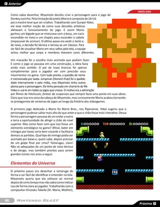 Anterior

                                                                                                  IWATA ASKS
     Como sabia desenhar, Miyamoto decidiu criar o personagem para o jogo de
     Donkey sozinho. Pela limitação de pixels (Mario é composto de 16×16
     px) o mestre teve que ser criativo. Trabalhando com Gunpei Yokoi,
     ele teve melhor noção de como suas decisões artísticas
     afetavam o funcionamento do jogo. E assim Mario
     ganhou um bigode que se misturava com a boca, um nariz
     escondido no meio e um chapéu para esconder o cabelo
     (impossível de animar). O último passo era vestir o herói e,
     de novo, a decisão foi técnica e tornou-se um clássico. Para
     ser fácil de visualizar Mario em seus saltos pela tela, a equipe
     achou melhor que corpo e membros tivessem cores diferentes.

     Um macacão foi a escolha mais acertada que podiam fazer.
     E como o jogo se passava em uma construção, a ideia fazia
     ainda mais sentido. O par de luvas brancas foi apenas
     complementar para o jogador ver com precisão seus
     movimentos no game. Com tudo pronto, a questão do nome
     é mencionada por Iwata. Jumpman (Homem Pulo) foi o apelido
     dado internamente e pela mídia, mas Miyamoto tinha outros
     planos para o personagem. Ele tinha pensado em chamá-lo de Mr.
     Video e usá-lo em todos os jogos que criasse. O motivo era a admiração
     por filmes de Hitchcock, diretor de suspenses que sempre fazia uma ponta em suas obras.
     Claro que isso era coisa da cabeça de Miyamoto, mas curiosamente Mario acabou tornando-
     se protagonista de centenas de jogos ao longo da história dos videogames.

     O primeiro jogo dedicado a Mario foi  Mario Bros., nos fliperamas. Yokoi sugeriu que o
     personagem pudesse saltar mais alto do que antes e que o chão fosse mais interativo. Dessa
     forma o personagem passava de um andar a outro
     e teria a oportunidade de atingir o chão do nível
     superior. Mas como fazer com que isso fosse um
     elemento estratégico no game? Afinal, bater em
     inimigos por baixo seria bem covarde e facilitaria
     demais as partidas. Qual tipo de inimigo podia ser
     acertado por baixo e, quem sabe, depois precisar
     de um golpe final por cima? Tartarugas, claro!
     Não só adequadas de um ponto de vista técnico
     e de design, mas também prontas para serem
     grandes ícones nos anos a seguir.


     Elementos do Universo
     O próximo passo era desenhar a tartaruga de
     forma a ser fácil de identificar e entender na tela.
     Miyamoto queria que ela voltasse ao normal
     depois de certo tempo mas não sabia como indicar
     isso de forma clara ao jogador. Trabalhando com o
     compositor Hirozaku Takeda (Dr. Mario, Mother),


46
                                                                                                   Próxima
 