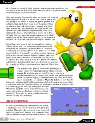 Anterior

                                                                                                IWATA ASKS
     eles começaram a discutir ideias malucas e engraçadas para o problema. Uma
     das propostas era que a tartaruga saísse assustada de seu casco para, depois,
     retornar e voltar a andar normalmente.

     Claro que isso não fazia sentido algum no mundo real e era até
     uma informação errada a se passar para crianças. Mas é um
     dos exemplos de como a criação de games permite que
     extrapolemos a realidade em busca de um design que indique
     ao jogador o que está acontecendo – no caso, a tartaruga
     ficou indefesa por certo tempo mas em breve voltará a ser
     uma ameaça. Outro elemento característico de Mario são os
     canos verdes. Quando Miyamoto estava criando Mario Bros.
     ele tinha feito com que o personagem passasse de um lado
     para o outro da tela (sem paredes). Porém, as tartarugas que
     caíam de cima acabavam se acumulando na parte baixa da fase.

     Pensando em uma forma de fazer as tartarugas irem e virem,
     Shigeru voltava para casa quando avistou canos saindo de
     uma parede em construção. Ele já considerava os canos itens
     curiosos dos quais nunca sabemos o que pode sair – ou onde
     podem nos levar. Esse acaso fez ele colocar canos no jogo para
     as tartarugas entrarem e saírem. Mais curioso ainda é a cor dos
     canos: verde não foi escolhido por combinar com os cascos.
     Na verdade essa era a cor que ficava mais bonita no hardware,
     especialmente quando usada em dois tons. E foi isso que a equipe
     fez, criando um efeito tridimensional nos canos de Mario Bros.

                   Esse trabalho mais preciso envolvendo personagens e
                   cores de objetos foi muito importante na vida de Miyamoto
                   à época. Ele sentia-se cada vez mais feliz com o emprego e
                   acabava mexendo um pouco com a área técnica, que não lhe era muito
                   familiar. O próximo projeto, o desenvolvimento de  Super Mario Bros.,
                   trouxe curiosidades no processo. Miyamoto trabalhou com  Takashi
     Tezuka, que participou da série Mario Bros., Yoshi, Animal Crossing, entre outras e hoje
     é gerente da Nintendo. Eles queriam fazer um personagem que voasse no game, mas
     não havia espaço nos limitados 40 kilobytes de  Super
     Mario Bros. O jeito foi colocar asas nas tartarugas para
     reaproveitar o recurso; não só deu certo como a Koopa
     Paratroopra deu origem, em Mario 3, aos Paragoombas,
     mortais nas fases mais avançadas.


     Aceite o cogumelo
     Na época que Donkey Kong e Mario saíram nos arcades,
     a mecânica do pulo começou a ser explorada por outros
     estúdios. Miyamoto não só percebeu isso como até
     pensou em patentear a ideia do salto nos games. Claro
     que isso não foi adiante e seu objetivo então passou a ser

47
                                                                                                 Próxima
 
