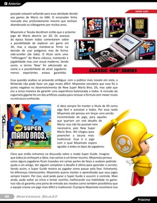 Anterior

                                                                                              IWATA ASKS
     passado estavam voltando para essa atividade devido
     aos games de Mario no GBA. O encanador tinha
     marcado elas profundamente mesmo que tenham
     abandonado os videogames por muitos anos.

     Miyamoto e Tezuka decidiram então que o próximo
     jogo de Mario deveria ser 2D. Os avanços
     da época faziam todos comentarem sobre
     a possibilidade de explorar um game em
     3D, mas a equipe manteve-se firme na
     decisão de usar polígonos mas de forma
     side-scroller (de lado). O título seria uma
     “refilmagem” do Mario clássico, mantendo a
     jogabilidade mas com visual moderno. Sendo
     assim, o termo ‘New’ foi adicionado ao
     nome e a possibilidade de atrair jogadores
     menos experientes estava garantida.

     Essa questão acabou se provando ambígua: com o público mais novato em vista, a
     Nintendo não pode fazer um jogo muito difícil. Miyamoto considera que esse foi o
     ponto negativo no desenvolvimento de  New Super Mario Bros. DS, mas sabe que
     era a única maneira de garantir uma experiência balanceada a todos. A inclusão do
     cogumelo gigante foi um dos artifícios usados para renovar a fórmula sem mexer muito
     na estrutura conhecida.

                                          A ideia sempre foi manter o título de DS como
                                          algo fácil e acessível a todos. Por essa razão
                                          Miyamoto até pensou em lançar uma versão
                                          incrementada do jogo, para aqueles
                                          que queriam um real desafio de
                                          Mario. Isso não foi possível nem
                                          necessário, pois  New Super
                                          Mario Bros. Wii  chegou para
                                          preencher a lacuna mais
                                          tradicional. Esse é o jogo
                                          com o qual Miyamoto espera
                                          agradar a todos os tipos de jogadores.

     Claro que então entramos na discussão sobre o modo  Super Guide. Imagino
     que todos já conheçam a ideia, mas vamos a um breve resumo. Miyamoto pensou
     como alguns jogadores ficam travados em certas partes de fases e acabam pedindo
     ajuda a um amigo. Ver alguém completar o desafio é ótimo para aprender o correto.
     Sendo assim, o Super Guide mostra ao jogador como passar pela fase. Entretanto,
     há diferenças interessantes. Miyamoto queria manter o aprendizado que seus jogos
     sempre trazem. Por isso, você pode parar o Super Guide e assumir o controle. Mais
     ainda, pode voltar ao início e tentar sozinho, melhorando sua habilidade no game.
     Isso não só garantiu uma porta de entrada aos novatos como também possibilitou que
     a equipe criasse um jogo mais difícil e tradicional. O próprio Miyamoto reconhece isso


49
                                                                                               Próxima
                                                                                               Próxima
 