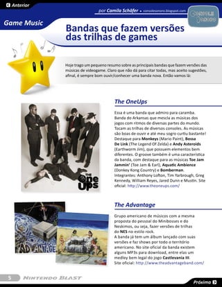 Anterior
                                  por Camila Schäfer      consolesonoro.blogspot.com
                                                                                       SESSÃO

Game Music
                Bandas que fazem versões
                das trilhas de games

                Hoje trago um pequeno resumo sobre as principais bandas que fazem versões das
                músicas de videogame. Claro que não dá para citar todas, mas aceito sugestões,
                afinal, é sempre bom ouvir/conhecer uma banda nova. Então vamos lá:




                                           The OneUps
                                           Essa é uma banda que admiro para caramba.
                                           Banda do Arkansas que mescla as músicas dos
                                           jogos com ritmos de diversas partes do mundo.
                                           Tocam as trilhas de diversos consoles. As músicas
                                           são boas de ouvir e até meu sogro curtiu bastante!
                                           Destaque para Monkeys (Mario Paint), Bossa
                                           De Link (The Legend Of Zelda) e Andy Asteroids
                                           (Earthworm Jim), que possuem elementos bem
                                           diferentes. O groove também é uma característica
                                           da banda, com destaque para as músicas Toe Jam
                                           Jammin’ (Toe Jam & Earl), Aquatic Ambience
                                           (Donkey Kong Country) e Bomberman.
                                           Integrantes: Anthony Lofton, Tim Yarbrough, Greg
                                           Kennedy, William Reyes, Jared Dunn e Mustin. Site
                                           oficial: http://www.theoneups.com/



                                           The Advantage
                                           Grupo americano de músicos com a mesma
                                           proposta do pessoal do Minibosses e do
                                           Neskimos, ou seja, fazer versões de trilhas
                                           do NES no estilo rock.
                                           A banda já tem um álbum lançado com suas
                                           versões e faz shows por todo o território
                                           americano. No site oficial da banda existem
                                           alguns MP3s para download, entre elas um
                                           medley bem legal do jogo Castlevania III.
                                           Site oficial: http://www.theadvantageband.com/


 5
                                                                                       Próxima
 