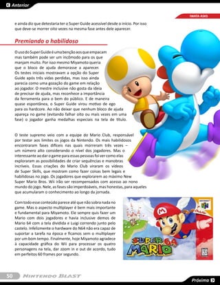 Anterior

                                                                                       IWATA ASKS

     e ainda diz que detestaria ter o Super Guide acessível desde o início. Por isso
     que deve-se morrer oito vezes na mesma fase antes dele aparecer.


     Premiando o habilidoso
     O uso do Super Guide é uma benção aos que empacam
     mas também pode ser um incômodo para os que
     manjam muito. Por isso mesmo Miyamoto queria
     que o bloco de ajuda demorasse a aparecer.
     Os testes iniciais mostravam a opção do Super
     Guide após três vidas perdidas, mas isso ainda
     parecia como uma gozação do game em relação
     ao jogador. O mestre inclusive não gosta da ideia
     de precisar de ajuda, mas reconhece a importância
     da ferramenta para o bem do público. E de maneira
     quase espontânea, o Super Guide virou motivo de ego
     para os hardcore. Ao não deixar que nenhum bloco de ajuda
     apareça no game (evitando falhar oito ou mais vezes em uma
     fase) o jogador ganha medalhas especiais na tela de título.


     O teste supremo veio com a equipe do  Mario Club, responsável
     por testar aos limites os jogos da Nintendo. Os mais habilidosos
     encontraram fases difíceis nas quais morreram três vezes –
     um número alto considerando o nível dos jogadores. Mas o
     interessante ao dar o game para essas pessoas foi ver como elas
     exploraram as possibilidades de criar sequências e manobras
     incríveis. Essas criações do Mario Club viraram os vídeos
     de  Super Skills, que mostram como fazer coisas bem legais e
     habilidosas no jogo. Os jogadores que explorarem ao máximo New
     Super Mario Bros. Wii irão ser recompensados com acesso ao nono
     mundo do jogo. Nele, as fases são imperdoáveis, mas honestas, para aqueles
     que acumularam o conhecimento ao longo da jornada.

     Com todo esse conteúdo parece até que não sobra nada no
     game. Mas o aspecto multiplayer é bem mais importante
     e fundamental para Miyamoto. Ele sempre quis fazer um
     Mario com dois jogadores e havia inclusive demos de
     Mario 64 com a tela dividida e Luigi correndo junto pelo
     castelo. Infelizmente o hardware do N64 não era capaz de
     suportar a tarefa na época e ficamos sem o multiplayer
     por um bom tempo. Finalmente, hoje Miyamoto agradece
     à capacidade gráfica do Wii para processar os quatro
     personagens na tela, dar zoom in e out de acordo, tudo
     em perfeitos 60 frames por segundo.




50
                                                                                        Próxima
 