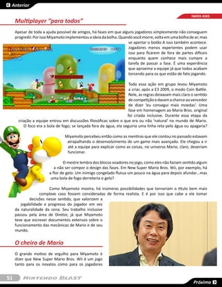Anterior

                                                                                                         IWATA ASKS
     Multiplayer “para todos”
     Apesar de toda a ajuda possível de amigos, há fases em que alguns jogadores simplesmente não conseguem
     progredir. Por isso Miyamoto implementou a ideia da bolha. Quando você morre, volta em uma bolha de ar; mas
                                                                    se apertar o botão A isso também acontece.
                                                                    Jogadores menos experientes podem usar
                                                                    isso para ficarem de fora de partes difíceis
                                                                    enquanto quem conhece mais cumpre a
                                                                    tarefa de passar a fase. É uma experiência
                                                                    que aproxima a equipe já que todos acabam
                                                                    torcendo para os que estão de fato jogando.

                                                                     Toda essa ação em grupo levou Miyamoto
                                                                     a criar, após a E3 2009, o modo Coin Battle.
                                                                     Nele, as regras deixavam mais claro o sentido
                                                                     de competição e davam a chance ao vencedor
                                                                     de dizer ‘eu consegui mais moedas’. Uma
                                                                     fase em homenagem ao Mario Bros. original
                                                                    foi criada inclusive. Durante essa etapa da
       criação a equipe entrou em discussões filosóficas sobre o que era ou não ‘natural’ no mundo de Mario.
          O foco era a bola de fogo; se lançada fora da água, ela seguiria uma linha reta pela água ou apagaria?

                                 Miyamoto percebeu então como as mentiras que ele contou no passado estavam
                                  atrapalhando o desenvolvimento de um game mais avançado. Ele chegou a ir
                                  até a equipe para explicar como as coisas, no universo Mario, claro, deveriam
                                  funcionar.

                                O mestre lembra dos blocos voadores no jogo, como eles não faziam sentido algum
                           a não ser compor o design das fases. Em New Super Mario Bros. Wii, por exemplo, há
                        a flor de gelo. Um inimigo congelado flutua um pouco na água para depois afundar…mas
                         uma bola de fogo derreteria o gelo?

                        Como Miyamoto mostra, há inúmeras possibilidades que tornariam o título bem mais
                   complexo caso fossem consideradas de forma realista. E é por isso que cabe a ele tomar
             decisões nesse sentido, que valorizem a
        jogabilidade e progresso do jogador em vez
     da naturalidade da cena. Seu trabalho inclusive
     passou pela área de Diretor, já que Miyamoto
     teve que escrever documentos extensos sobre o
     funcionamento das mecânicas de Mario e de seu
     mundo.


     O cheiro de Mario
     O grande motivo de orgulho para Miyamoto é
     dizer que New Super Mario Bros. Wii é um jogo
     tanto para os novatos como para os jogadores


51
                                                                                                          Próxima
 