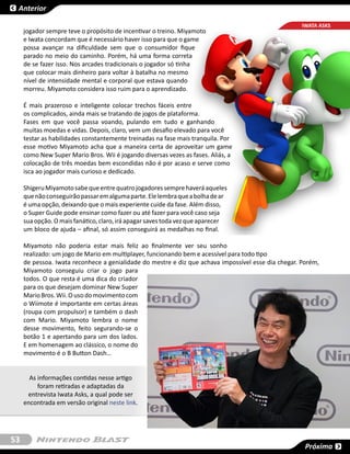 Anterior

                                                                                                     IWATA ASKS
     jogador sempre teve o propósito de incentivar o treino. Miyamoto
     e Iwata concordam que é necessário haver isso para que o game
     possa avançar na dificuldade sem que o consumidor fique
     parado no meio do caminho. Porém, há uma forma correta
     de se fazer isso. Nos arcades tradicionais o jogador só tinha
     que colocar mais dinheiro para voltar à batalha no mesmo
     nível de intensidade mental e corporal que estava quando
     morreu. Miyamoto considera isso ruim para o aprendizado.

     É mais prazeroso e inteligente colocar trechos fáceis entre
     os complicados, ainda mais se tratando de jogos de plataforma.
     Fases em que você passa voando, pulando em tudo e ganhando
     muitas moedas e vidas. Depois, claro, vem um desafio elevado para você
     testar as habilidades constantemente treinadas na fase mais tranquila. Por
     esse motivo Miyamoto acha que a maneira certa de aproveitar um game
     como New Super Mario Bros. Wii é jogando diversas vezes as fases. Aliás, a
     colocação de três moedas bem escondidas não é por acaso e serve como
     isca ao jogador mais curioso e dedicado.

     Shigeru Miyamoto sabe que entre quatro jogadores sempre haverá aqueles
     que não conseguirão passar em alguma parte. Ele lembra que a bolha de ar
     é uma opção, deixando que o mais experiente cuide da fase. Além disso,
     o Super Guide pode ensinar como fazer ou até fazer para você caso seja
     sua opção. O mais fanático, claro, irá apagar saves toda vez que aparecer
     um bloco de ajuda – afinal, só assim conseguirá as medalhas no final.

     Miyamoto não poderia estar mais feliz ao finalmente ver seu sonho
     realizado: um jogo de Mario em multiplayer, funcionando bem e acessível para todo tipo
     de pessoa. Iwata reconhece a genialidade do mestre e diz que achava impossível esse dia chegar. Porém,
     Miyamoto conseguiu criar o jogo para
     todos. O que resta é uma dica do criador
     para os que desejam dominar New Super
     Mario Bros. Wii. O uso do movimento com
     o Wiimote é importante em certas áreas
     (roupa com propulsor) e também o dash
     com Mario. Miyamoto lembra o nome
     desse movimento, feito segurando-se o
     botão 1 e apertando para um dos lados.
     E em homenagem ao clássico, o nome do
     movimento é o B Button Dash…


       As informações contidas nesse artigo
          foram retiradas e adaptadas da
      entrevista Iwata Asks, a qual pode ser
     encontrada em versão original neste link.




53
                                                                                                      Próxima
 