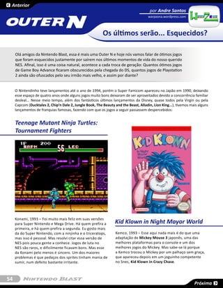 Anterior
                                                                                       por Andre Santos


                                    N
                                                                                      warpzona.wordpress.com       SESSÃO



                                                          Os últimos serão... Esquecidos?

     Olá amigos da Nintendo Blast, essa é mais uma Outer N e hoje nós vamos falar de ótimos jogos
     que foram esquecidos justamente por saírem nos últimos momentos de vida do nosso querido
     NES. Afinal, isso é uma coisa natural, acontece a cada troca de geração: Quantos ótimos jogos
     de Game Boy Advance ficaram obscurecidos pela chegada do DS, quantos jogos de Playstation
     2 ainda são ofuscados pelo seu irmão mais velho, e assim por diante?


     O Nintendinho teve lançamentos até o ano de 1994, porém o Super Famicom apareceu no Japão em 1990, deixando
     esse espaço de quatro anos onde alguns jogos muito bons deixaram de ser aproveitados devido a concorrência familiar
     desleal... Nesse meio tempo, além dos fantásticos últimos lançamentos da Disney, quase todos pela Virgin ou pela
     Capcom (Ducktales 2, Chip’n Dale 2, Jungle Book, The Beauty and the Beast, Alladin, Lion King...), tivemos mais alguns
     lançamentos de franquias famosas, fazendo com que os jogos a seguir passassem despercebidos:


     Teenage Mutant Ninja Turtles:
     Tournament Fighters




     Konami, 1993 – Foi muito mais feliz em suas versões
     para Super Nintendo e Mega Drive. Há quem prefira a          Kid Klown in Night Mayor World
     primeira, e há quem prefira a segunda. Eu gosto mais
     da do Super Nintendo, com a ninjinha e o triceratops,        Kemco, 1993 – Esse aqui nada mais é do que uma
     mas isso é pessoal. Mas resolvi citar essa versão de         adaptação de Mickey Mouse 3 japonês, uma das
     NES pois pouca gente a conhece. Jogos de luta no             melhores plataformas para o console e um dos
     NES são raros, e dificilmente ficavam bons. Mas esse         melhores jogos do Mickey. Mas sabe-se lá porque
     da Konami pelo menos é sincero. Um dos maiores               a Kemco trocou o Mickey por um palhaço sem graça,
     problemas é que pedaços dos sprites tinham mania de          que apareceu depois em um joguinho competente
     sumir, num defeito bastante irritante.                       no Snes, Kid Klown in Crazy Chase.



54
                                                                                                                  Próxima
 