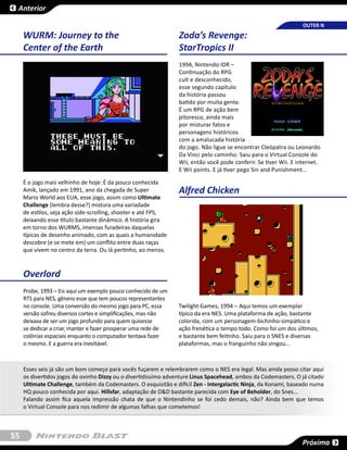 Anterior

                                                                                                                  OUTER N
     WURM: Journey to the                                        Zoda’s Revenge:
     Center of the Earth                                         StarTropics II
                                                                 1994, Nintendo IDR –
                                                                 Continuação do RPG
                                                                 cult e desconhecido,
                                                                 esse segundo capítulo
                                                                 da história passou
                                                                 batido por muita gente.
                                                                 É um RPG de ação bem
                                                                 pitoresco, ainda mais
                                                                 por misturar fatos e
                                                                 personagens históricos
                                                                 com a amalucada história
                                                                 do jogo. Não ligue se encontrar Cleópatra ou Leonardo
                                                                 Da Vinci pelo caminho. Saiu para o Virtual Console do
                                                                 Wii, então você pode conferir. Se tiver Wii. E internet.
                                                                 E Wii points. E já tiver pego Sin and Punishment...

     É o jogo mais velhinho de hoje: É da pouco conhecida
     Amik, lançado em 1991, ano da chegada de Super              Alfred Chicken
     Mario World aos EUA, esse jogo, assim como Ultimate
     Challenge (lembra desse?) mistura uma variadade
     de estilos, seja ação side-scrolling, shooter e até FPS,
     deixando esse título bastante dinâmico. A história gira
     em torno dos WURMS, imensas furadeiras daquelas
     típicas de desenho animado, com as quais a humanidade
     descobre (e se mete em) um conflito entre duas raças
     que vivem no centro da terra. Ou lá pertinho, ao menos.



     Overlord
     Probe, 1993 – Eis aqui um exemplo pouco conhecido de um
     RTS para NES, gênero esse que tem poucos representantes
     no console. Uma conversão do mesmo jogo para PC, essa       Twilight Games, 1994 – Aqui temos um exemplar
     versão sofreu diversos cortes e simplificações, mas não     típico da era NES. Uma plataforma de ação, bastante
     deixava de ser um jogo profundo para quem quisesse          colorida, com um personagem-bichinho-simpático e
     se dedicar a criar, manter e fazer prosperar uma rede de    ação frenética o tempo todo. Como foi um dos últimos,
     colônias espaciais enquanto o computador tentava fazer      e bastante bem feitinho. Saiu para o SNES e diversas
     o mesmo. E a guerra era inevitável.                         plataformas, mas o franguinho não vingou...



     Esses seis já são um bom começo para vocês fuçarem e relembrarem como o NES era legal. Mas ainda posso citar aqui
     os divertidos jogos do ovinho Dizzy ou o divertidissímo adventure Linus Spacehead, ambos da Codemasters. O já citado
     Ultimate Challenge, também da Codemasters. O esquisitão e difícil Zen - Intergalactic Ninja, da Konami, baseado numa
     HQ pouco conhecida por aqui. Hillsfar, adaptação de D&D bastante parecida com Eye of Beholder, do Snes...
     Falando assim fica aquela impressão chata de que o Nintendinho se foi cedo demais, não? Ainda bem que temos
     o Virtual Console para nos redimir de algumas falhas que cometemos!



55
                                                                                                                 Próxima
 