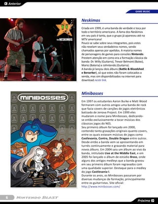 Anterior

                                                         GAME MUSIC


               Neskimos
               Criada em 1999, é uma banda de verdade e toca por
               todo o território americano. A fama dos Neskimos
               em seu país é tanta, que o grupo já apareceu até na
               MTV americana!
               Pouco se sabe sobre seus integrantes, pois estes
               não revelam seus verdadeiros nomes, sendo
               chamados apenas por apelidos. A maioria nomes
               de personagens de games para consoles Nintendo.
               Prestem atenção em como era a formação clássica da
               banda: Dr. Willy (Guitarra), Trevor Belmont (Baixo),
               Mario (Bateria) e Johntendo (Guitarra).
               A banda já lançou dois álbuns (Battle & Bloodshed
               e Berserker), só que estes não foram colocados a
               venda, mas sim disponibilizados na internet para
               download neste link.



               Minibosses
               Em 1997 os estudantes Aaron Burke e Matt Wood
               formaram com outros amigos uma banda de rock
               que fazia covers de canções de jogos eletrônicos
               batizada de Jenova Project. Em 1999 eles
               mudaram o nome para Minibosses, dedicando-
               se então exclusivamente a tocar músicas dos
               clássicos jogos do NES.
               Seu primeiro álbum foi lançado em 2000,
               contendo tanto gravações originais quanto covers,
               entre os quais estavam músicas de jogos como
               Castlevania, Contra, Double Dragon entre outros.
               Desde então a banda vem se apresentando em
               turnês continuamente e gravando material para
               novos álbuns. Em 2004 saiu um álbum ao vivo da
               banda, intitulado Live at the Middle East, e em
               2005 foi lançado o álbum de estúdio Brass, onde
               alguns dos antigos medleys que a banda gravou
               em seu primeiro álbum foram regravados com
               uma qualidade superior. Destaque para o medley
               do jogo Castlevania I.
               Durante os anos, os Minibosses passaram por
               diversas mudanças de formação, principalmente
               entre os guitarristas. Site oficial:
               http://www.minibosses.com/


6
                                                           Próxima
 