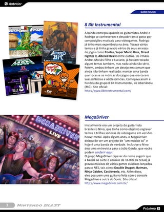 Anterior

                                                        GAME MUSIC



               8 Bit Instrumental
               A banda começou quando os guitarristas André e
               Rodrigo se conheceram e descobriram o gosto por
               composições musicais para videogames. Rodrigo
               já tinha mais experiência na área. Tocava vários
               temas e já tinha gravado vários de seus arranjos
               de jogos como Contra, Super Mario Bros, Street
               Fighter II, Altered Beast entre outros. Os irmãos
               André, Moisés Filho e Luciano, já haviam tocado
               alguns temas também, mas nada ainda tão sério.
               Porém, ambos tinham um desejo em comum que
               ainda não tinham realizado: montar uma banda
               que tocasse as músicas dos jogos que marcaram
               suas infâncias e adolescências. Começava assim a
               história do grupo 8 Bit Instrumental, de Uberlândia
               (MG). Site oficial:
               http://www.8bitinstrumental.com/




               MegaDriver
               Inicialmente era um projeto do guitarrista
               brasileiro Nino, que tinha como objetivo regravar
               temas e trilhas sonoras de videogame em versões
               heavy-metal. Após alguns anos, o MegaDriver
               deixou de ser um projeto de “um músico só” e
               hoje é uma banda de verdade. Inclusive o Nino
               deu uma entrevista para o João Gordo, que vocês
               podem conferir aqui.
               O grupo MegaDriver (apesar do nome sugerir que
               a banda só curte o console de 16 Bits da SEGA) já
               gravou músicas de vários games clássicos lançados
               para o NES, tais como Double Dragon, Batman,
               Ninja Gaiden, Castlevania, etc. Além disso,
               eles possuem uma guitarra feita com o console
               Megadrive e outra do Sonic. Site oficial:
               http://www.megadriver.com.br/




7
                                                          Próxima
 