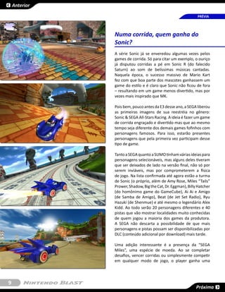 Anterior

                                                              PRÉVIA




               Numa corrida, quem ganha do
               Sonic?
               A série Sonic já se enveredou algumas vezes pelos
               games de corrida. Só para citar um exemplo, o ouriço
               já disputou corridas a pé em Sonic R (do falecido
               Saturn) ao som de belíssimas músicas cantadas.
               Naquela época, o sucesso massivo de Mario Kart
               fez com que boa parte dos mascotes ganhassem um
               game do estilo e é claro que Sonic não ficou de fora
               – resultando em um game menos divertido, mas por
               vezes mais inspirado que MK.

               Pois bem, pouco antes da E3 desse ano, a SEGA liberou
               as primeiras imagens de sua reestréia no gênero:
               Sonic & SEGA All-Stars Racing. A ideia é fazer um game
               de corrida engraçado e divertido mas que ao mesmo
               tempo seja diferente dos demais games fofinhos com
               personagens famosos. Para isso, estarão presentes
               personagens que pela primeira vez participam desse
               tipo de game.

               Tanto a SEGA quanto a SUMO tinham várias ideias para
               personagens selecionáveis, mas alguns deles tiveram
               que ser deixados de lado na versão final, não só por
               serem inviáveis, mas por comprometerem a física
               de jogo. Na lista confirmada até agora estão a turma
               de Sonic (o próprio, além de Amy Rose, Miles “Tails”
               Prower, Shadow, Big the Cat, Dr. Eggman), Billy Hatcher
               (do homônimo game do GameCube), Ai Ai e Amigo
               (de Samba de Amigo), Beat (de Jet Set Radio), Ryu
               Hazuki (de Shenmue) e até mesmo o legendário Alex
               Kidd. Ao todo serão 20 personagens diferentes e 40
               pistas que vão mostrar localidades muito conhecidas
               de quem jogou a maioria dos games da produtora.
               A SEGA não descarta a possibilidade de que mais
               personagens e pistas possam ser disponibilizadas por
               DLC (conteúdo adicional por download) mais tarde.

               Uma adição interessante é a presença da “SEGA
               Miles”, uma espécie de moeda. Ao se completar
               desafios, vencer corridas ou simplesmente competir
               em qualquer modo de jogo, o player ganha uma




9
                                                              Próxima
 