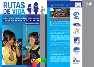 agradecimiento:
                                                                                                                Instituciones cooperantes:




PROYECTO DE LOS NIÑOS, NIÑAS Y ADOLESCENTES
                                                             Todos los pequeños en su agasajo navideño 2011
COMUNICADORES SOCIALES DE CALVAS

                                                        L
                                                                a mayor satisfacción que puede tener una
                                                                persona es ver la alegría y la sonrisa de un
                          “hacia caminos de libertad”           niño, niña o adolescente, y por sobre todo
                                                                inspirarse en su sencillez, su siceridad y la
                                                        inocencia que los caracteriza. Al ayudar a desarro-
                                                        llar las capacidades innatas de los chicos se está
                                                        contribuyendo a la formación de los grandes líde-
                                                        res y lideresas que harán de este mundo un mun-
                                                        do mejor; por lo tanto faltarían las palabras para
                                                        expresar la inmensa gratitud que sentimos hacia
                                                        quienes apoyan esta propuesta que nace desde los
                                                        mismos niños, niñas y adolescentes.

                                                        El trabajo que realizan todas las instituciones en
                                                        beneficio de los sectores de atención prioritaria en
                                                        especial de la niñez y adolescencia es silencioso y
                                                        sin mucho protagonismo pero está constituyéndo-
                                                        se en el puntal del desarrollo individual y colectivo
                                                        de la sociedad.

                                                        Es necesario que expresemos nuestro agradeci-
                                                        miento profundo y lleno de mucho reconocimien-
                                                        to a las Instituciones que han cooperado en este
                                                        proceso: Plan Internacional, Ayuda en Acción, El
                                                        Gobierno Autónomo del Cantón Calvas, El Patro-
                                                        nato de Amparo Social de Calvas, El MIES INFA,
                                                        La Fundación Sueños De Vida de Cariamanga, a
                                                        sus representantes y todo su equipo de trabajo.
                                                        Por apoyar para que en el Cantón Calvas exista
                                                        un proyecto de participación en comunicación de
                                                        niñez y adolescencia y que las voces de los chicos
                                                        sean escuchadas en nuestro medio.

                                                        Agradecemos a todos quienes hicieron posible la
                                                        edición de esta revista y que colaboraron con el
                                                        presente trabajo, confiando que los aportes y el jui-
                                                        cio crítico de cada uno de los lectores servirá para
                                                        analizar la situación en la que se encuentran todos
                                                        nuestros niños, niñas y adolescentes en cada sec-
                                                        tor de nuestra patria y del mundo.
 