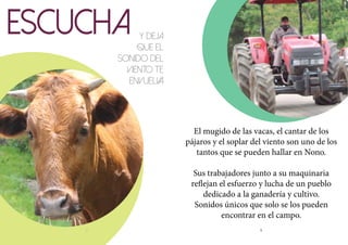 8 9
ESCUCHA Y DEJA
QUE EL
SONIDO DEL
VIENTO TE
ENVUELVA
El mugido de las vacas, el cantar de los
pájaros y el soplar del viento son uno de los
tantos que se pueden hallar en Nono.
Sus trabajadores junto a su maquinaria
reflejan el esfuerzo y lucha de un pueblo
dedicado a la ganadería y cultivo.
Sonidos únicos que solo se los pueden
encontrar en el campo.
 
