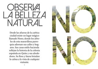 10 11
OBSERVA
LA BELLEZA
NATURAL
Desde las afueras de la caótica
ciudad existe un lugar mágico
llamado Nono, donde los árbo-
les de esta maravillosa parro-
quia adornan sus calles y hog-
ares. Sus casas estilo hacienda
reflejan la historia de la colonia
española en Quito y sus alrede-
dores. Su flora y fauna brindan
la calma a la vista de cualquier
visitante.
 