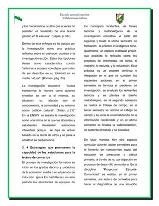 Escuela normal superior
Villahermosa tolima
y los mecanismos ocultos que a veces no
permiten el desarrollo de una buena
gestión en la escuela” (Cajiao, p. 66.).
Dentro de este enfoque se ha optado por
la investigación como una práctica
reflexiva sobre el quehacer docente y la
investigación-acción. Estas dos opciones
tienen como característica común
“referirse a sucesos complejos que tratan
de ser descritos en su totalidad en su
medio natural”. (Briones, pág. 85)
La investigación educativa “busca
transformar la manera como quienes
enseñan se ven a sí mismos, su
situación, su relación con el
conocimiento, la comunidad y su entorno
socio- político- cultural”. (Tetay, p.21)”
En la ENSVI se resalta la investigación
como una forma en la que los docentes y
estudiantes desarrollan autonomía
intelectual porque se deja de actuar
basado en la teoría de otros y se pasa a
construir su propia teoría.
3. 4 Estrategias que promueven la
capacidad de los estudiantes para la
lectura de contextos
El proceso de investigación formativa se
inicia en los grados décimo y undécimo
de la educación media o en el periodo de
inducción (para los bachilleres); en este
período los estudiantes se apropian de
los conceptos fundantes, las bases
teóricas y metodológicas de la
investigación educativa. A partir del
segundo y hasta el último semestre de
formación, la práctica investigativa tiene,
igualmente, un espacio curricular propio,
que posibilita la reflexión sobre los
procesos de enseñanza, los niños, el
maestro, la escuela, y la educación. Esta
práctica es un proceso continuo e
integrador en el que se cumplen las
siguientes acciones: en el primer
semestre se formula el problema de
investigación, se analizan los referentes
teóricos y se plantea el diseño
metodológico, en el segundo semestre
se realiza el trabajo de campo, en el
tercer semestre se termina el trabajo de
campo y se inicia la sistematización de la
información recolectada y en el último
semestre se finaliza la sistematización,
se sustenta el trabajo y se socializa.
De igual manera, hay otro espacio
curricular durante cuatro semestres para
el fomento del compromiso social del
educador de preescolar y básica
primaria, a través de su participación en
procesos de desarrollo comunitario. En la
disciplina “Proyección Escuela-
Comunidad“ se realiza, en el primer
semestre, una lectura de contextos para
hacer el diagnóstico de una situación
 