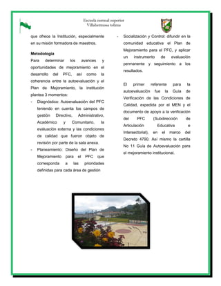 Escuela normal superior
Villahermosa tolima
que ofrece la Institución, especialmente
en su misión formadora de maestros.
Metodología
Para determinar los avances y
oportunidades de mejoramiento en el
desarrollo del PFC, así como la
coherencia entre la autoevaluación y el
Plan de Mejoramiento, la institución
plantea 3 momentos:
- Diagnóstico: Autoevaluación del PFC
teniendo en cuenta los campos de
gestión Directivo, Administrativo,
Académico y Comunitario, la
evaluación externa y las condiciones
de calidad que fueron objeto de
revisión por parte de la sala anexa.
- Planeamiento: Diseño del Plan de
Mejoramiento para el PFC que
corresponda a las prioridades
definidas para cada área de gestión
- Socialización y Control: difundir en la
comunidad educativa el Plan de
Mejoramiento para el PFC, y aplicar
un instrumento de evaluación
permanente y seguimiento a los
resultados.
El primer referente para la
autoevaluación fue la Guía de
Verificación de las Condiciones de
Calidad, expedida por el MEN y el
documento de apoyo a la verificación
del PFC (Subdirección de
Articulación Educativa e
Intersectorial), en el marco del
Decreto 4790. Así mismo la cartilla
No 11 Guía de Autoevaluación para
el mejoramiento institucional.
 