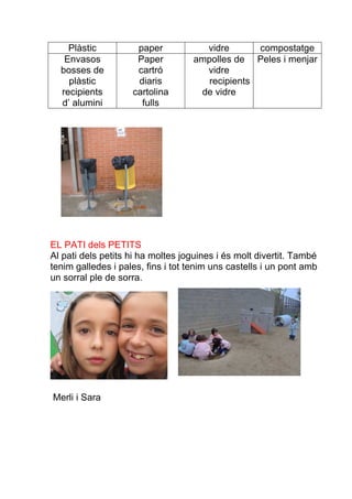 Plàstic          paper           vidre       compostatge
   Envasos           Paper         ampolles de Peles i menjar
  bosses de          cartró          vidre
    plàstic          diaris           recipients
  recipients        cartolina       de vidre
  d’ alumini          fulls




EL PATI dels PETITS
Al pati dels petits hi ha moltes joguines i és molt divertit. També
tenim galledes i pales, fins i tot tenim uns castells i un pont amb
un sorral ple de sorra.




Merli i Sara
 
