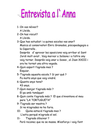 1- On vas néixer?
   A Lleida.
2- On has viscut?
   A Lleida.
3- Que has estudiat i a quines escoles vas anar?
   Musica al conservatori Enric Granados, piscopedagogia a
   la Caparrella .
   Desprès d`aprovar les oposicions vaig arribar al Sant
   Jordi molt aviat . Vaig marxar a Solsona i a l’altre any
   vaig tornar. Després vaig anar a Soses , al Joan XXIII i
   ara he tornat una altra vegada.
4- Quin esport t’agrada mes ?
   Esquiar.
5- T’agrada aquesta escola ? Si per què ?
   Fa molts anys que vaig vindré.
6- Quants anys tens?
   43 anys.
7- Quin menjar t’agrada més ?
   El pa amb tomàquet
8- Quin conte t’agrada més ? El que s’inventava el meu
   pare “LA TORTUGUETA”
9- T’agrada ser mestra ?
   Si no m’agrades no ho faria.
10-     Quina estació t’agrada mes ?
    L’estiu perquè m’agrada el sol.
11-     T’agrada dibuixar ?
   Però reconec que no se massa. M’esforço i vaig fent
 